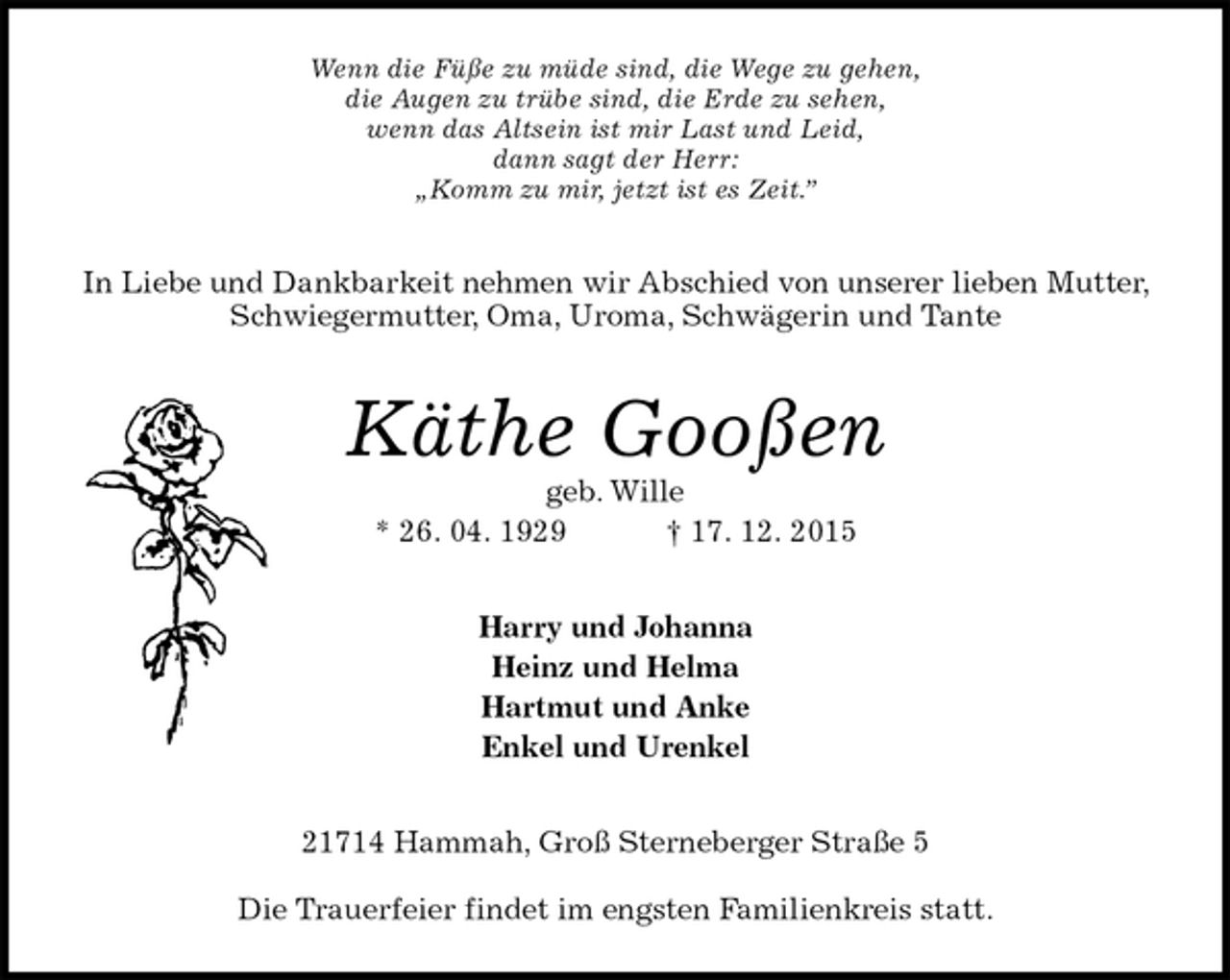 <p>Wenn die Füße zu müde sind, die Wege zu gehen,<br />die Augen zu trübe sind, die Erde zu sehen,<br />wenn das Altsein ist mir Last und Leid,<br />dann sagt der Herr:<br />„Komm zu mir, jetzt ist es Zeit.”<br />In Liebe und Dankbarkeit nehmen wir Abschied von unserer lieben Mutter, Schwiegermutter, Oma, Uroma, Schwägerin und Tante<br />Käthe Gooßen<br />geb. Wille<br />* 26. 04. 1929 † 17. 12. 2015<br />Harry und Johanna<br />Heinz und Helma<br />Hartmut und Anke<br />Enkel und Urenkel<br />21714 Hammah, Groß Sterneberger Straße 5</p>
<p>Die Trauerfeier findet im engsten Familienkreis statt.</p>