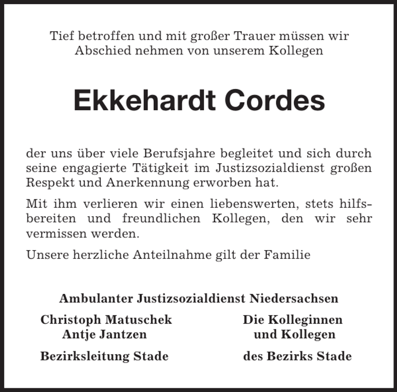 <p>Tief betroffen und mit großer Trauer müssen wir<br />Abschied nehmen von unserem Kollegen<br />Ekkehardt Cordes<br />der uns über viele Berufsjahre begleitet und sich durch seine engagierte Tätigkeit im Justizsozialdienst großen Respekt und Anerkennung erworben hat.<br />Mit ihm verlieren wir einen liebenswerten, stets hilfs-<br />bereiten und freundlichen Kollegen, den wir sehr<br />vermissen werden.<br />Unsere herzliche Anteilnahme gilt der Familie<br />Ambulanter Justizsozialdienst Niedersachsen<br />Christoph Matuschek Die Kolleginnen<br />Antje Jantzen und Kollegen<br />Bezirksleitung Stade des Bezirks Stade</p>
