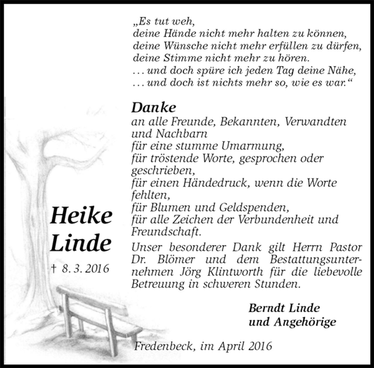 <p>„Es tut weh,<br />deine Hände nicht mehr halten zu können,<br />deine Wünsche nicht mehr erfüllen zu dürfen,<br />deine Stimme nicht mehr zu hören.<br />. . . und doch spüre ich jeden Tag deine Nähe,<br />. . . und doch ist nichts mehr so, wie es war.“<br />Danke<br />an alle Freunde, Bekannten, Verwandten<br />und Nachbarn<br />für eine stumme Umarmung,<br />für tröstende Worte, gesprochen oder<br />geschrieben,<br />für einen Händedruck, wenn die Worte<br />fehlten,<br />für Blumen und Geldspenden,<br />für alle Zeichen der Verbundenheit und<br />Freundschaft.<br />Unser besonderer Dank gilt Herrn Pastor Dr. Blömer und dem Bestattungsunter-<br />nehmen Jörg Klintworth für die liebevolle Betreuung in schweren Stunden.<br />Berndt Linde<br />und Angehörige<br />Fredenbeck, im April 2016</p>
<p>Heike</p>
<p>Linde<br />† 8. 3. 2016</p>