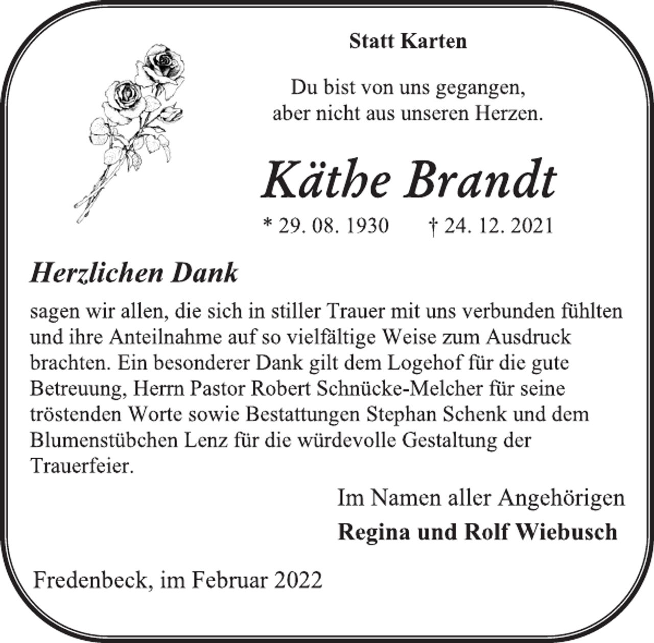 <p>Statt Karten<br />Du bist von uns gegangen,<br />aber nicht aus unseren Herzen.<br />Käthe Brandt<br />* 29. 08. 1930 † 24. 12. 2021<br />Herzlichen Dank<br />sagen wir allen, die sich in stiller Trauer mit uns verbunden fühlten und ihre Anteilnahme auf so vielfältige Weise zum Ausdruck brachten. Ein besonderer Dank gilt dem Logehof für die gute Betreuung, Herrn Pastor Robert Schnücke-Melcher für seine tröstenden Worte sowie Bestattungen Stephan Schenk und dem Blumenstübchen Lenz für die würdevolle Gestaltung der Trauerfeier.<br />Im Namen aller Angehörigen<br />Regina und Rolf Wiebusch<br />Fredenbeck, im Februar 2022</p>
