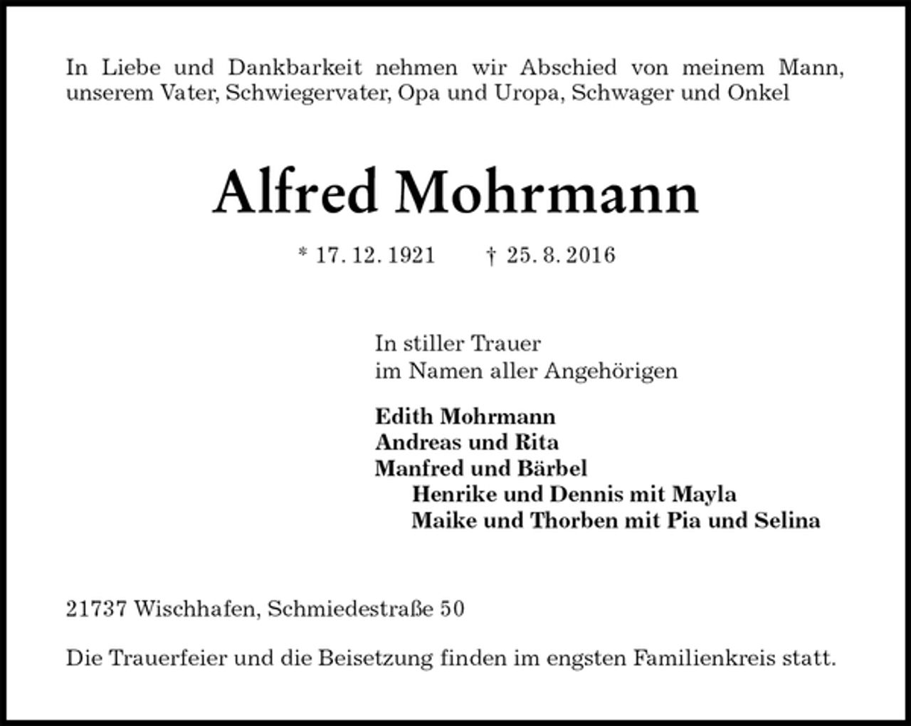 <p>In Liebe und Dankbarkeit nehmen wir Abschied von meinem Mann,<br />unserem Vater, Schwiegervater, Opa und Uropa, Schwager und Onkel<br />Alfred Mohrmann<br />* 17. 12. 1921 † 25. 8. 2016<br />In stiller Trauer<br />im Namen aller Angehörigen<br />Edith Mohrmann<br />Andreas und Rita<br />Manfred und Bärbel<br />Henrike und Dennis mit Mayla<br />Maike und Thorben mit Pia und Selina<br />21737 Wischhafen, Schmiedestraße 50</p><p>Die Trauerfeier und die Beisetzung finden im engsten Familienkreis statt.</p>