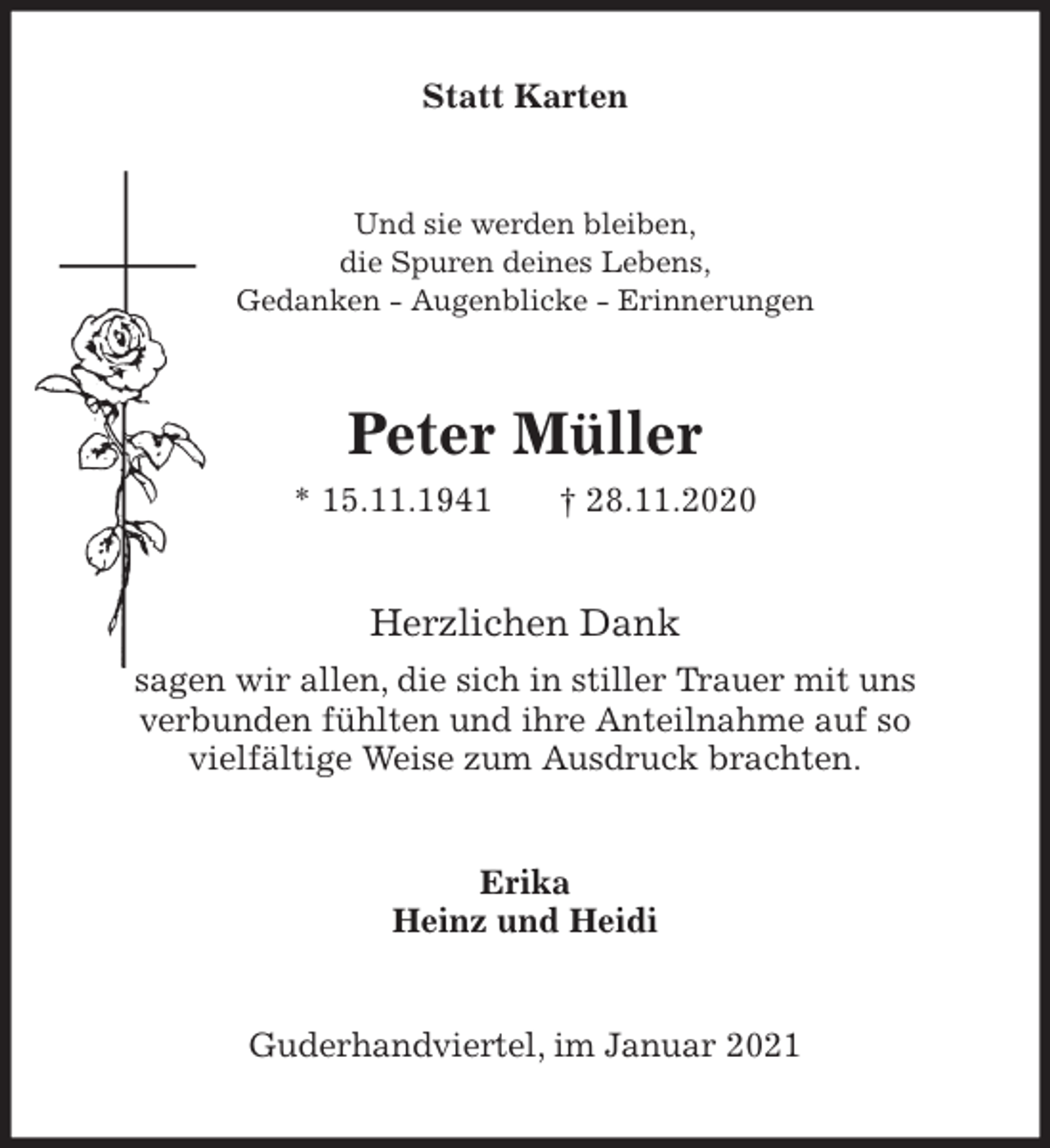 <p>Statt Karten<br />Und sie werden bleiben,<br />die Spuren deines Lebens,<br />Gedanken - Augenblicke - Erinnerungen<br />Peter Müller<br />* 15.11.1941 † 28.11.2020<br />Herzlichen Dank<br />sagen wir allen, die sich in stiller Trauer mit uns<br />verbunden fühlten und ihre Anteilnahme auf so<br />vielfältige Weise zum Ausdruck brachten.<br />Erika<br />Heinz und Heidi<br />Guderhandviertel, im Januar 2021</p>