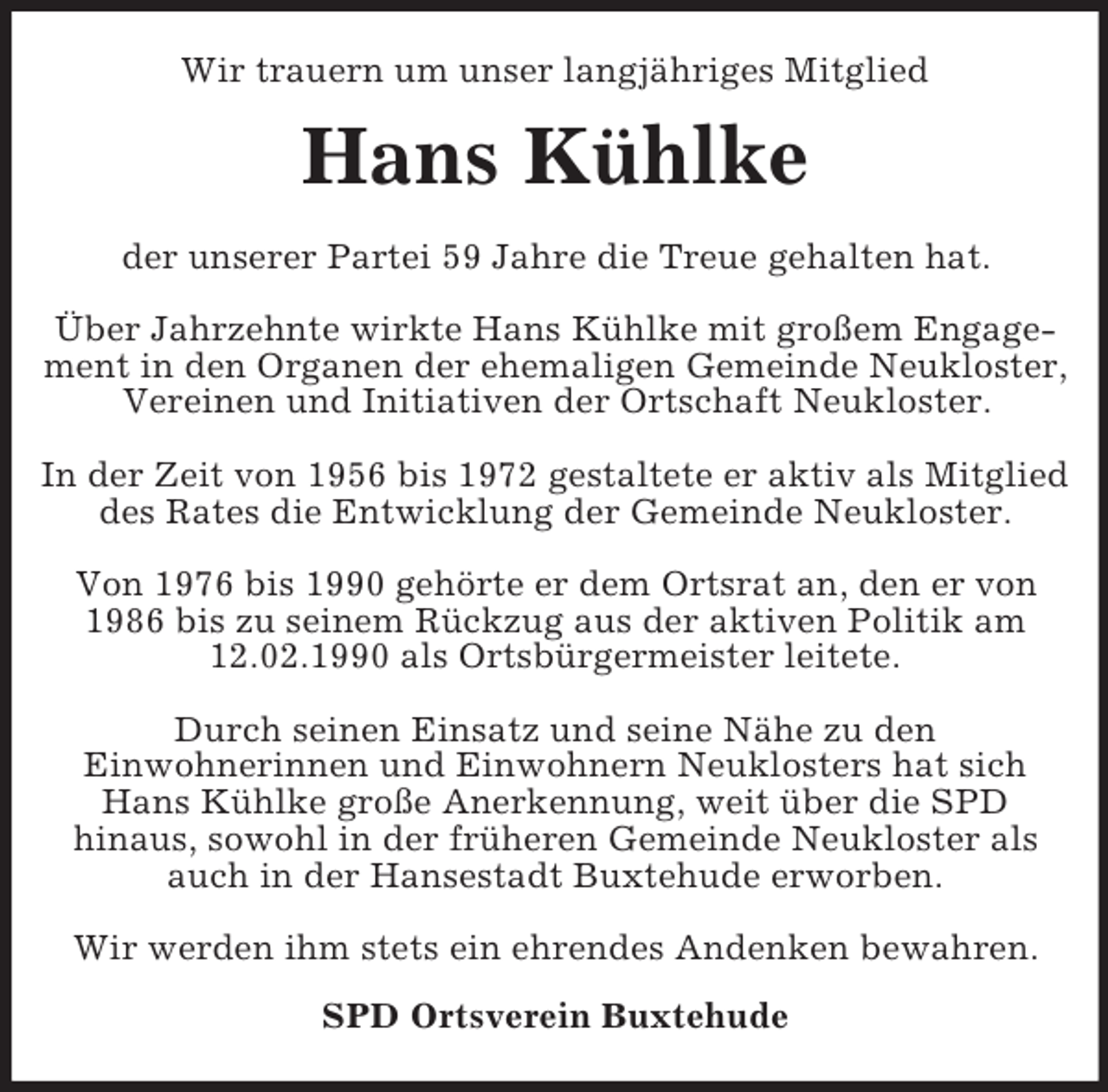 <p>Wir trauern um unser langjähriges Mitglied<br />Hans Kühlke<br />der unserer Partei 59 Jahre die Treue gehalten hat.</p><p>Über Jahrzehnte wirkte Hans Kühlke mit großem Engagement in den Organen der ehemaligen Gemeinde Neukloster,<br />Vereinen und Initiativen der Ortschaft Neukloster.</p><p>In der Zeit von 1956 bis 1972 gestaltete er aktiv als Mitglied des Rates die Entwicklung der Gemeinde Neukloster.</p><p>Von 1976 bis 1990 gehörte er dem Ortsrat an, den er von 1986 bis zu seinem Rückzug aus der aktiven Politik am 12.02.1990 als Ortsbürgermeister leitete.</p><p>Durch seinen Einsatz und seine Nähe zu den<br />Einwohnerinnen und Einwohnern Neuklosters hat sich Hans Kühlke große Anerkennung, weit über die SPD<br />hinaus, sowohl in der früheren Gemeinde Neukloster als auch in der Hansestadt Buxtehude erworben.</p><p>Wir werden ihm stets ein ehrendes Andenken bewahren.<br />SPD Ortsverein Buxtehude</p>