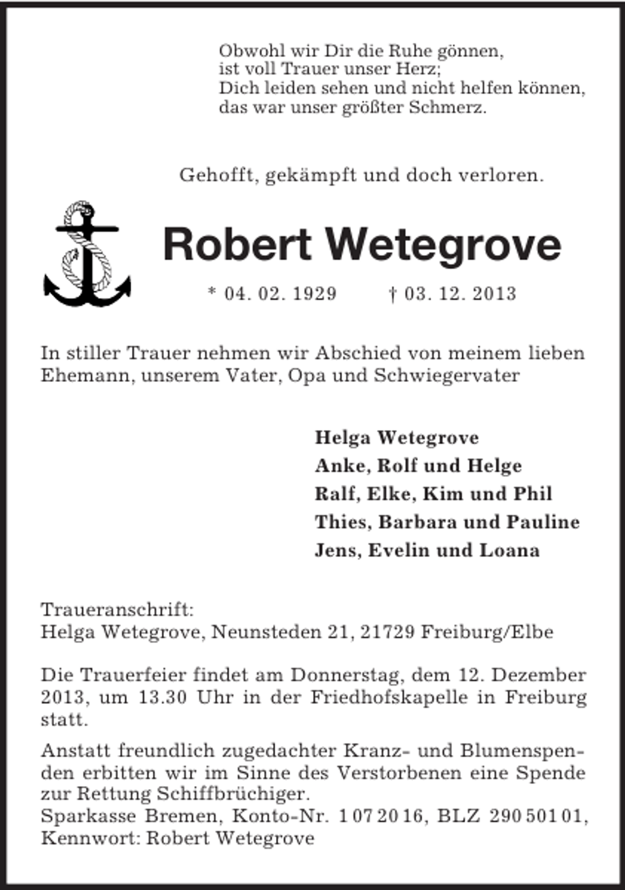 <p>Obwohl wir Dir die Ruhe gönnen,<br />ist voll Trauer unser Herz;<br />Dich leiden sehen und nicht helfen können,<br />das war unser größter Schmerz.<br />Gehofft, gekämpft und doch verloren.<br />Robert Wetegrove<br />* 04. 02. 1929 † 03. 12. 2013<br />In stiller Trauer nehmen wir Abschied von meinem lieben Ehemann, unserem Vater, Opa und Schwiegervater<br />Helga Wetegrove<br />Anke, Rolf und Helge<br />Ralf, Elke, Kim und Phil<br />Thies, Barbara und Pauline<br />Jens, Evelin und Loana<br />Traueranschrift:<br />Helga Wetegrove, Neunsteden 21, 21729 Freiburg/Elbe</p><p>Die Trauerfeier findet am Donnerstag, dem 12. Dezember 2013, um 13.30 Uhr in der Friedhofskapelle in Freiburg statt.<br />Anstatt freundlich zugedachter Kranz- und Blumenspenden erbitten wir im Sinne des Verstorbenen eine Spende zur Rettung Schiffbrüchiger.<br />Sparkasse Bremen, Konto-Nr. 1 07 20 16, BLZ 290 501 01, Kennwort: Robert Wetegrove</p>