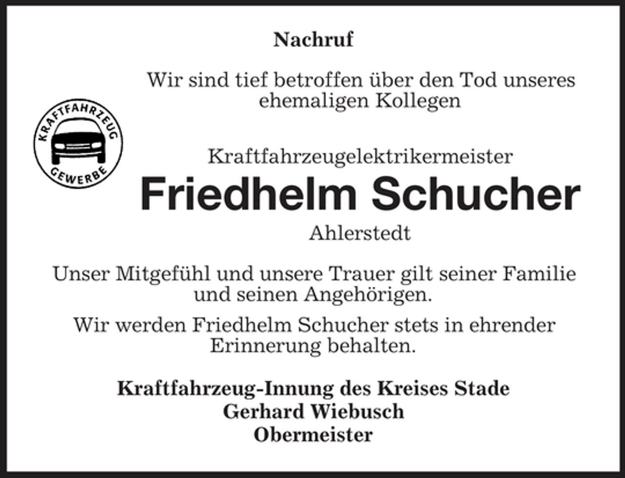 <p>Nachruf Wir sind tief betroffen über den Tod unseres ehemaligen Kollegen Kraftfahrzeugelektrikermeister</p><p>Friedhelm Schucher<br />Ahlerstedt Unser Mitgefühl und unsere Trauer gilt seiner Familie und seinen Angehörigen. Wir werden Friedhelm Schucher stets in ehrender Erinnerung behalten. Kraftfahrzeug-Innung des Kreises Stade Gerhard Wiebusch Obermeister</p>