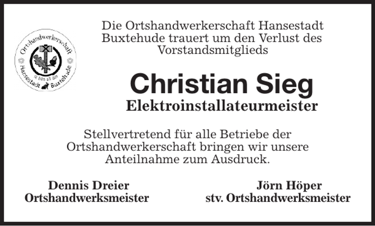 <p>Die Ortshandwerkerschaft Hansestadt<br />Buxtehude trauert um den Verlust des<br />Vorstandsmitglieds<br />Christian Sieg<br />Elektroinstallateurmeister<br />Stellvertretend für alle Betriebe der<br />Ortshandwerkerschaft bringen wir unsere<br />Anteilnahme zum Ausdruck.<br />Dennis Dreier Jörn Höper<br />Ortshandwerksmeister stv. Ortshandwerksmeister</p>