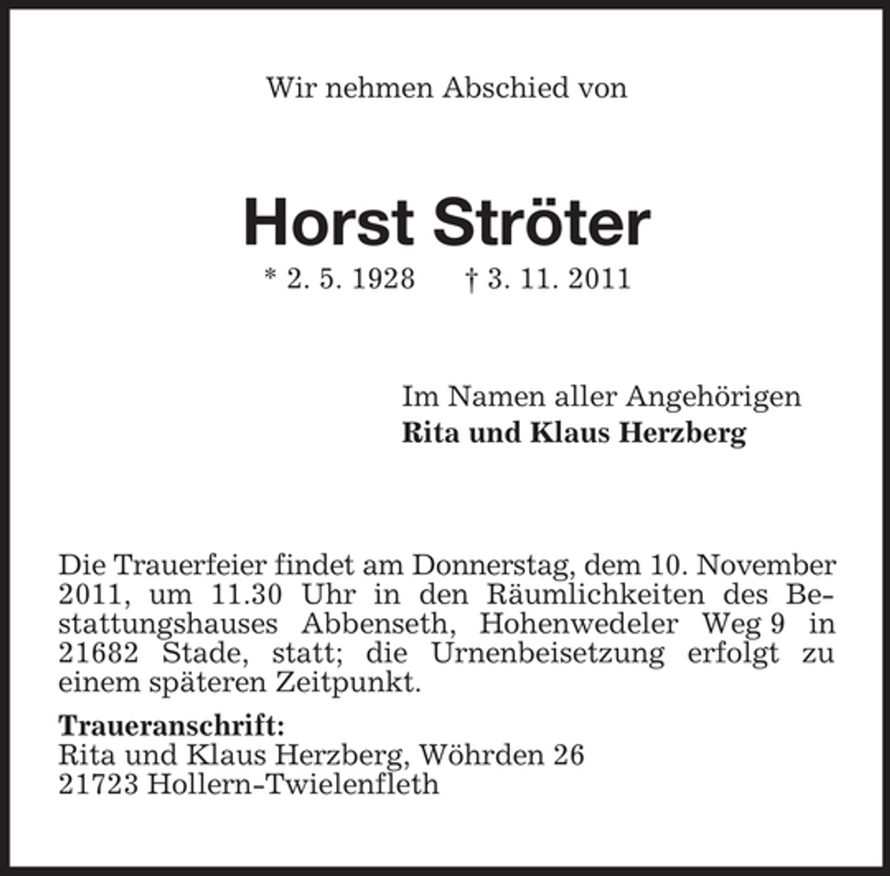 <p>Wir nehmen Abschied von</p><p>Horst Ströter<br />* 2. 5. 1928</p><p>† 3. 11. 2011</p><p>Im Namen aller Angehörigen<br />Rita und Klaus Herzberg</p><p>Die Trauerfeier findet am Donnerstag, dem 10. November<br />2011, um 11.30 Uhr in den Räumlichkeiten des Bestattungshauses Abbenseth, Hohenwedeler Weg 9 in<br />21682 Stade, statt; die Urnenbeisetzung erfolgt zu<br />einem späteren Zeitpunkt.<br />Traueranschrift:<br />Rita und Klaus Herzberg, Wöhrden 26<br />21723 Hollern-Twielenfleth</p>