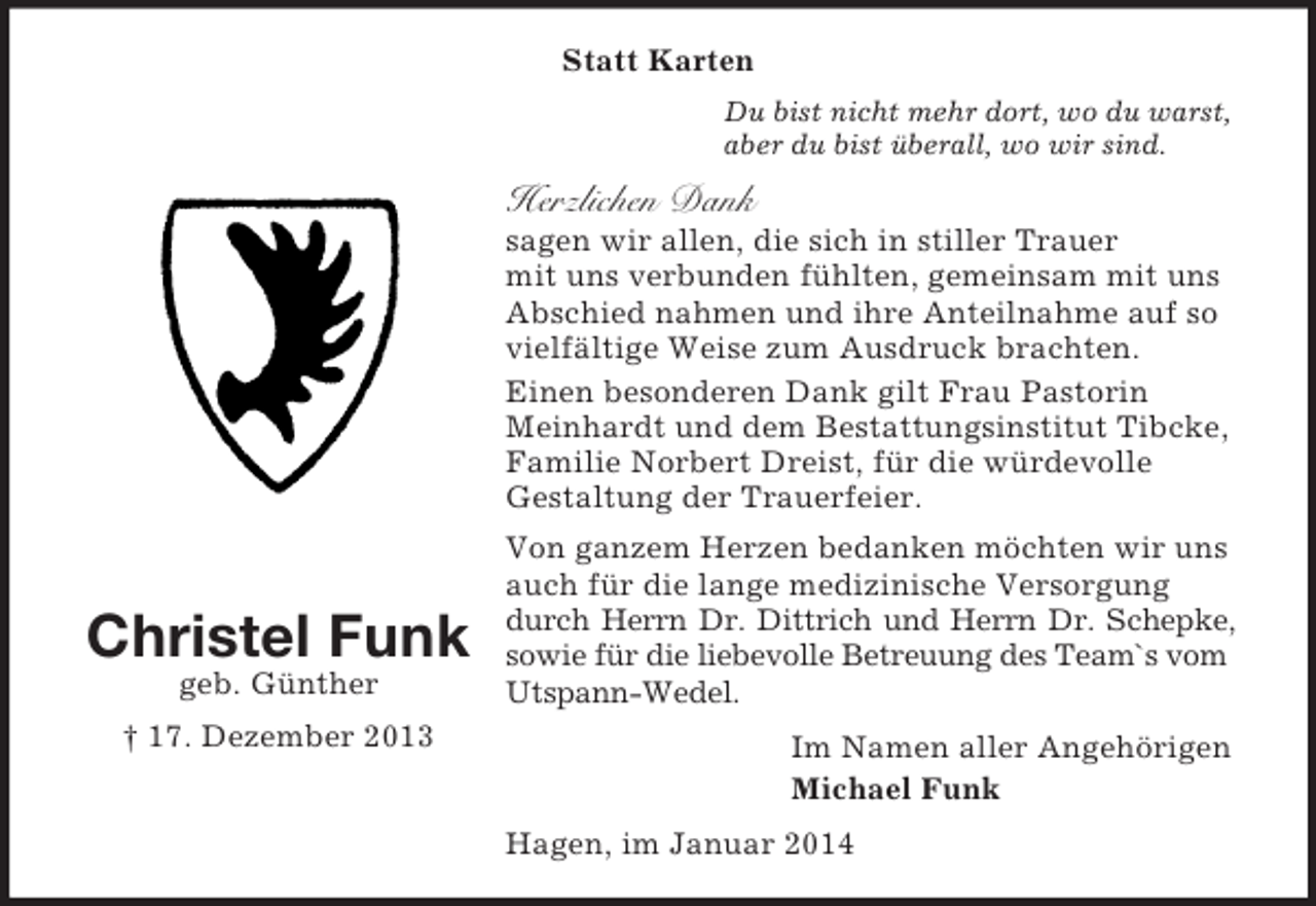 <p>Christel Funk<br />geb. Günther<br />† 17. Dezember 2013<br />Statt Karten<br />Du bist nicht mehr dort, wo du warst,<br />aber du bist überall, wo wir sind.<br />Herzlichen Dank<br />sagen wir allen, die sich in stiller Trauer<br />mit uns verbunden fühlten, gemeinsam mit uns<br />Abschied nahmen und ihre Anteilnahme auf so vielfältige Weise zum Ausdruck brachten.<br />Einen besonderen Dank gilt Frau Pastorin Meinhardt und dem Bestattungsinstitut Tibcke,<br />Familie Norbert Dreist, für die würdevolle<br />Gestaltung der Trauerfeier.<br />Von ganzem Herzen bedanken möchten wir uns auch für die lange medizinische Versorgung durch Herrn Dr. Dittrich und Herrn Dr. Schepke,<br />sowie für die liebevolle Betreuung des Team`s vom Utspann-Wedel.<br />Im Namen aller Angehörigen<br />Michael Funk<br />Hagen, im Januar 2014</p>
