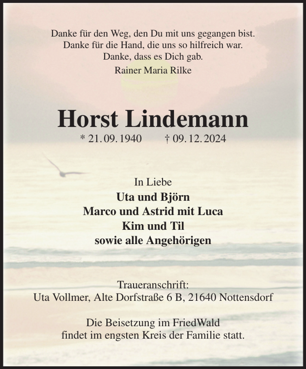 <p>Danke für den Weg, den Du mit uns gegangen bist.<br />Danke für die Hand, die uns so hilfreich war.<br />Danke, dass es Dich gab.<br />Rainer Maria Rilke<br />Horst Lindemann<br />* 21. 09. 1940 † 09. 12. 2024<br />In Liebe<br />Uta und Björn<br />Marco und Astrid mit Luca<br />Kim und Til<br />sowie alle Angehörigen<br />Traueranschrift:<br />Uta Vollmer, Alte Dorfstraße 6 B, 21640 Nottensdorf</p><p>Die Beisetzung im FriedWald<br />findet im engsten Kreis der Familie statt.</p>
