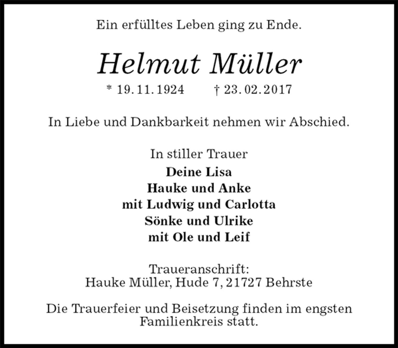 <p>Ein erfülltes Leben ging zu Ende.<br />Helmut Müller<br />* 19. 11. 1924 † 23. 02. 2017<br />In Liebe und Dankbarkeit nehmen wir Abschied.<br />In stiller Trauer<br />Deine Lisa<br />Hauke und Anke<br />mit Ludwig und Carlotta<br />Sönke und Ulrike<br />mit Ole und Leif<br />Traueranschrift:<br />Hauke Müller, Hude 7, 21727 Behrste</p><p>Die Trauerfeier und Beisetzung finden im engsten<br />Familienkreis statt.</p>