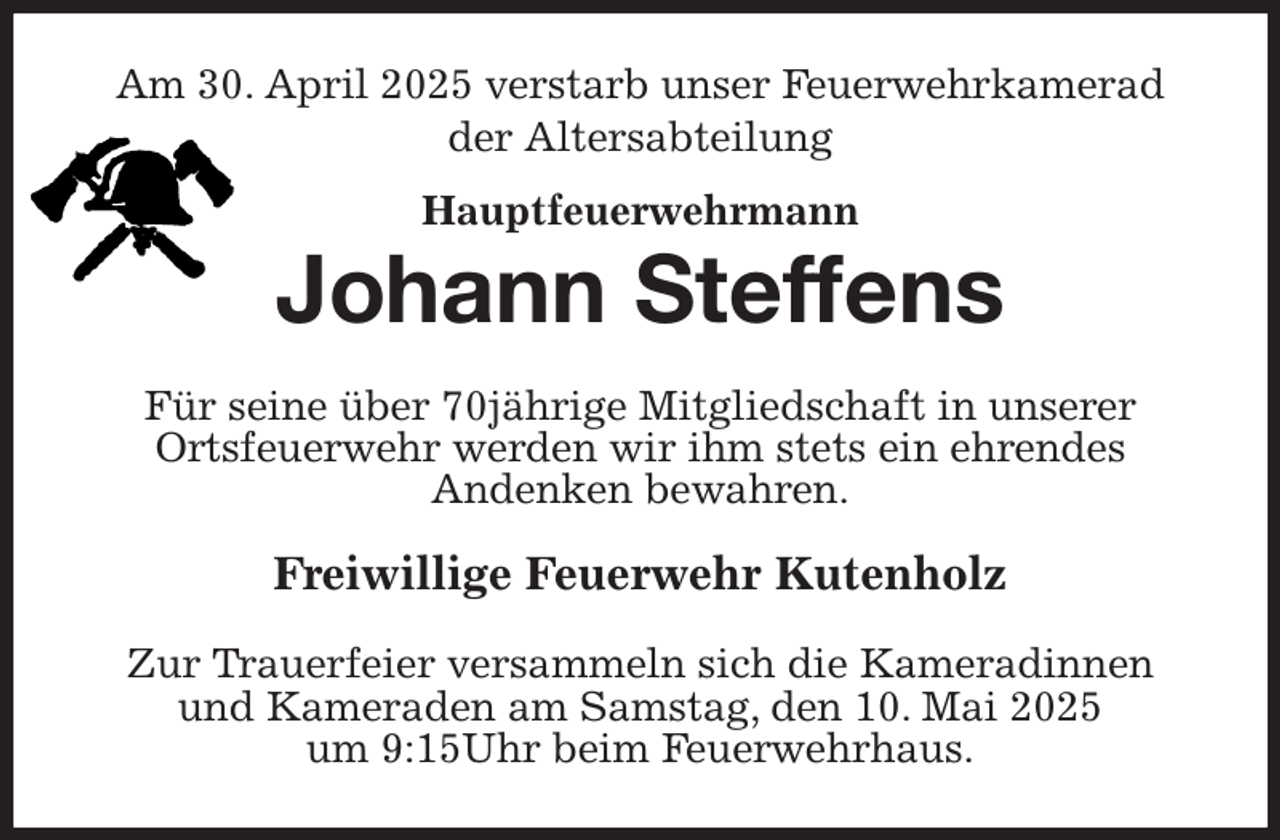 <p>Am 30. April 2025 verstarb unser Feuerwehrkamerad<br />der Altersabteilung<br />Hauptfeuerwehrmann<br />Johann Steffens<br />Für seine über 70jährige Mitgliedschaft in unserer<br />Ortsfeuerwehr werden wir ihm stets ein ehrendes<br />Andenken bewahren.<br />Freiwillige Feuerwehr Kutenholz<br />Zur Trauerfeier versammeln sich die Kameradinnen<br />und Kameraden am Samstag, den 10. Mai 2025<br />um 9:15Uhr beim Feuerwehrhaus.</p>