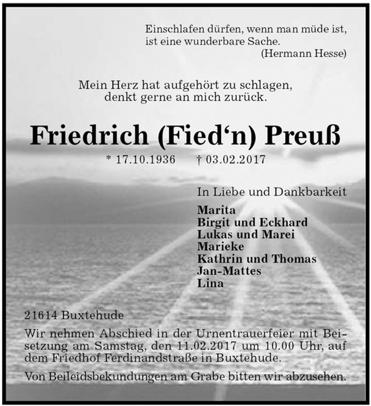 <p>Einschlafen dürfen, wenn man müde ist,<br />ist eine wunderbare Sache.<br />(Hermann Hesse)<br />Mein Herz hat aufgehört zu schlagen,<br />denkt gerne an mich zurück.<br />Friedrich (Fied‘n) Preuß<br />* 17.10.1936 † 03.02.2017<br />In Liebe und Dankbarkeit<br />Marita<br />Birgit und Eckhard<br />Lukas und Marei<br />Marieke<br />Kathrin und Thomas<br />Jan-Mattes<br />Lina<br />21614 Buxtehude<br />Wir nehmen Abschied in der Urnentrauerfeier mit Beisetzung am Samstag, den 11.02.2017 um 10.00 Uhr, auf dem Friedhof Ferdinandstraße in Buxtehude.<br />Von Beileidsbekundungen am Grabe bitten wir abzusehen.</p>