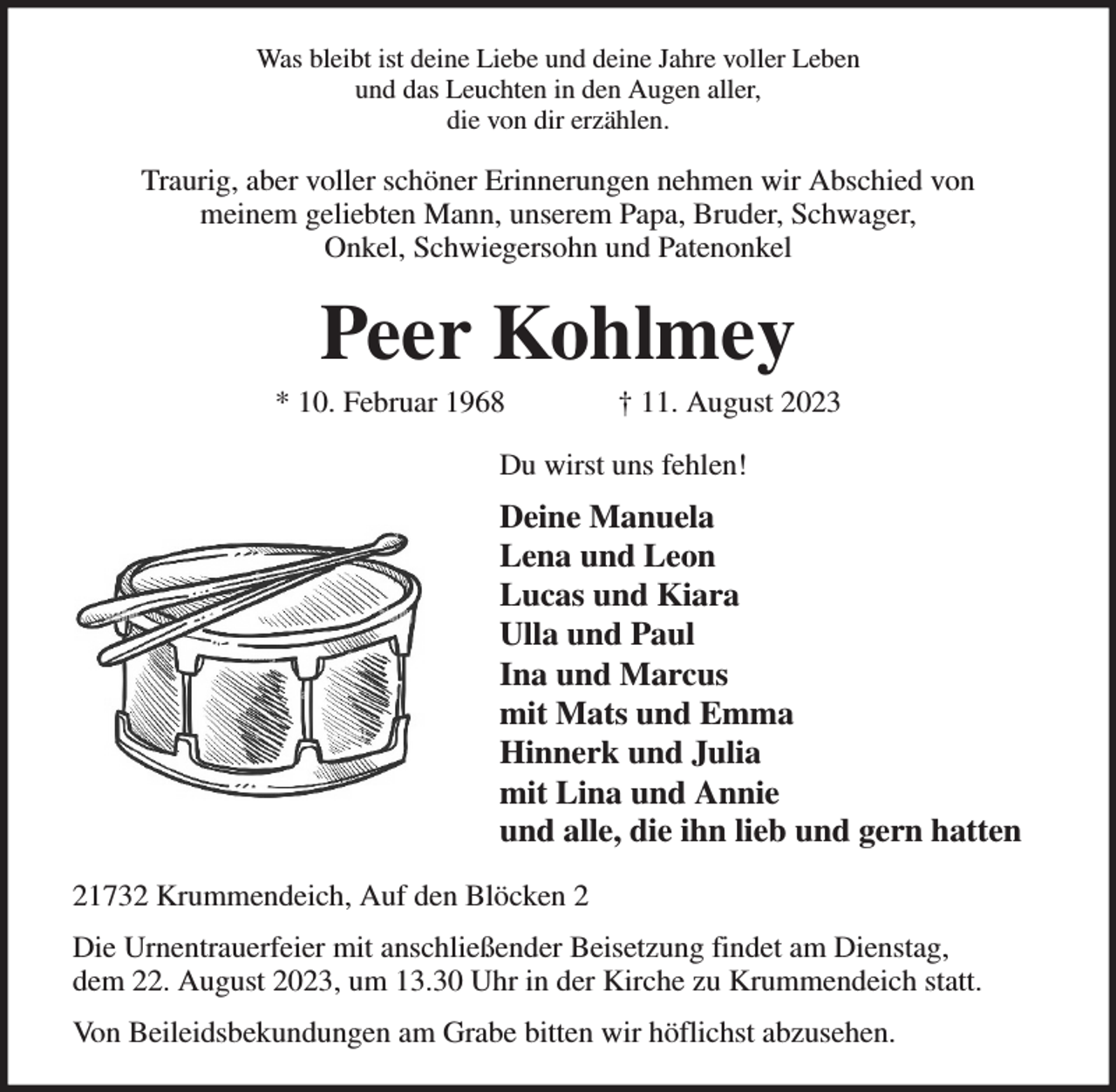 <p>Was bleibt ist deine Liebe und deine Jahre voller Leben<br />und das Leuchten in den Augen aller,<br />die von dir erzählen.<br />Traurig, aber voller schöner Erinnerungen nehmen wir Abschied von<br />meinem geliebten Mann, unserem Papa, Bruder, Schwager,<br />Onkel, Schwiegersohn und Patenonkel<br />Peer Kohlmey<br />* 10. Februar 1968 † 11. August 2023<br />Du wirst uns fehlen!<br />Deine Manuela<br />Lena und Leon<br />Lucas und Kiara<br />Ulla und Paul<br />Ina und Marcus<br />mit Mats und Emma<br />Hinnerk und Julia<br />mit Lina und Annie<br />und alle, die ihn lieb und gern hatten<br />21732 Krummendeich, Auf den Blöcken 2<br />Die Urnentrauerfeier mit anschließender Beisetzung findet am Dienstag,<br />dem 22. August 2023, um 13.30 Uhr in der Kirche zu Krummendeich statt.<br />Von Beileidsbekundungen am Grabe bitten wir höflichst abzusehen.</p>
