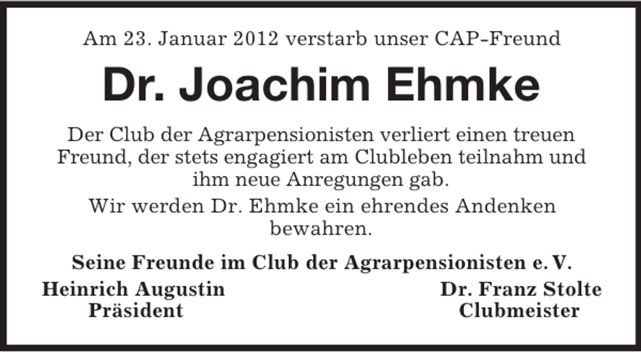 <p>Am 23. Januar 2012 verstarb unser CAP-Freund</p><p>Dr. Joachim Ehmke<br />Der Club der Agrarpensionisten verliert einen treuen<br />Freund, der stets engagiert am Clubleben teilnahm und<br />ihm neue Anregungen gab.<br />Wir werden Dr. Ehmke ein ehrendes Andenken<br />bewahren.<br />Seine Freunde im Club der Agrarpensionisten e. V.<br />Heinrich Augustin<br />Dr. Franz Stolte<br />Präsident<br />Clubmeister</p>