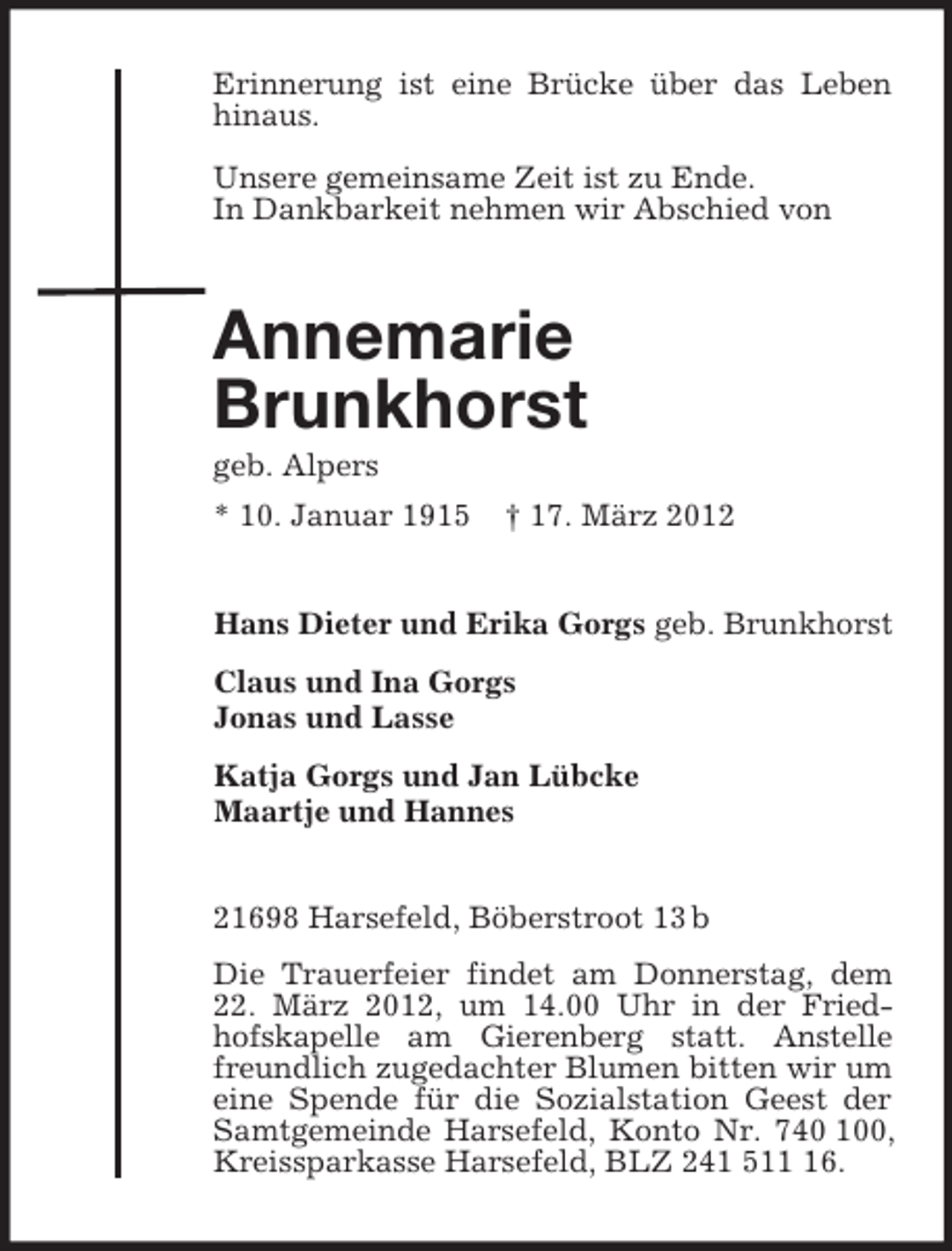 <p>Erinnerung ist eine Brücke über das Leben hinaus.</p><p>Unsere gemeinsame Zeit ist zu Ende.<br />In Dankbarkeit nehmen wir Abschied von<br />Annemarie<br />Brunkhorst<br />geb. Alpers<br />* 10. Januar 1915 † 17. März 2012<br />Hans Dieter und Erika Gorgs geb. Brunkhorst<br />Claus und Ina Gorgs<br />Jonas und Lasse<br />Katja Gorgs und Jan Lübcke<br />Maartje und Hannes<br />21698 Harsefeld, Böberstroot 13 b<br />Die Trauerfeier findet am Donnerstag, dem 22. März 2012, um 14.00 Uhr in der Fried-<br />hofskapelle am Gierenberg statt. Anstelle freundlich zugedachter Blumen bitten wir um eine Spende für die Sozialstation Geest der Samtgemeinde Harsefeld, Konto Nr. 740 100, Kreissparkasse Harsefeld, BLZ 241 511 16.</p>