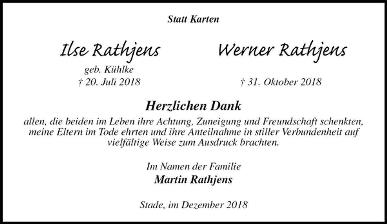 <p>Statt Karten<br />Herzlichen Dank<br />allen, die beiden im Leben ihre Achtung, Zuneigung und Freundschaft schenkten, meine Eltern im Tode ehrten und ihre Anteilnahme in stiller Verbundenheit auf vielfältige Weise zum Ausdruck brachten.<br />Im Namen der Familie<br />Martin Rathjens<br />Stade, im Dezember 2018<br />Ilse Rathjens<br />geb. Kühlke<br />† 20. Juli 2018<br />Werner Rathjens</p><p>† 31. Oktober 2018</p>
