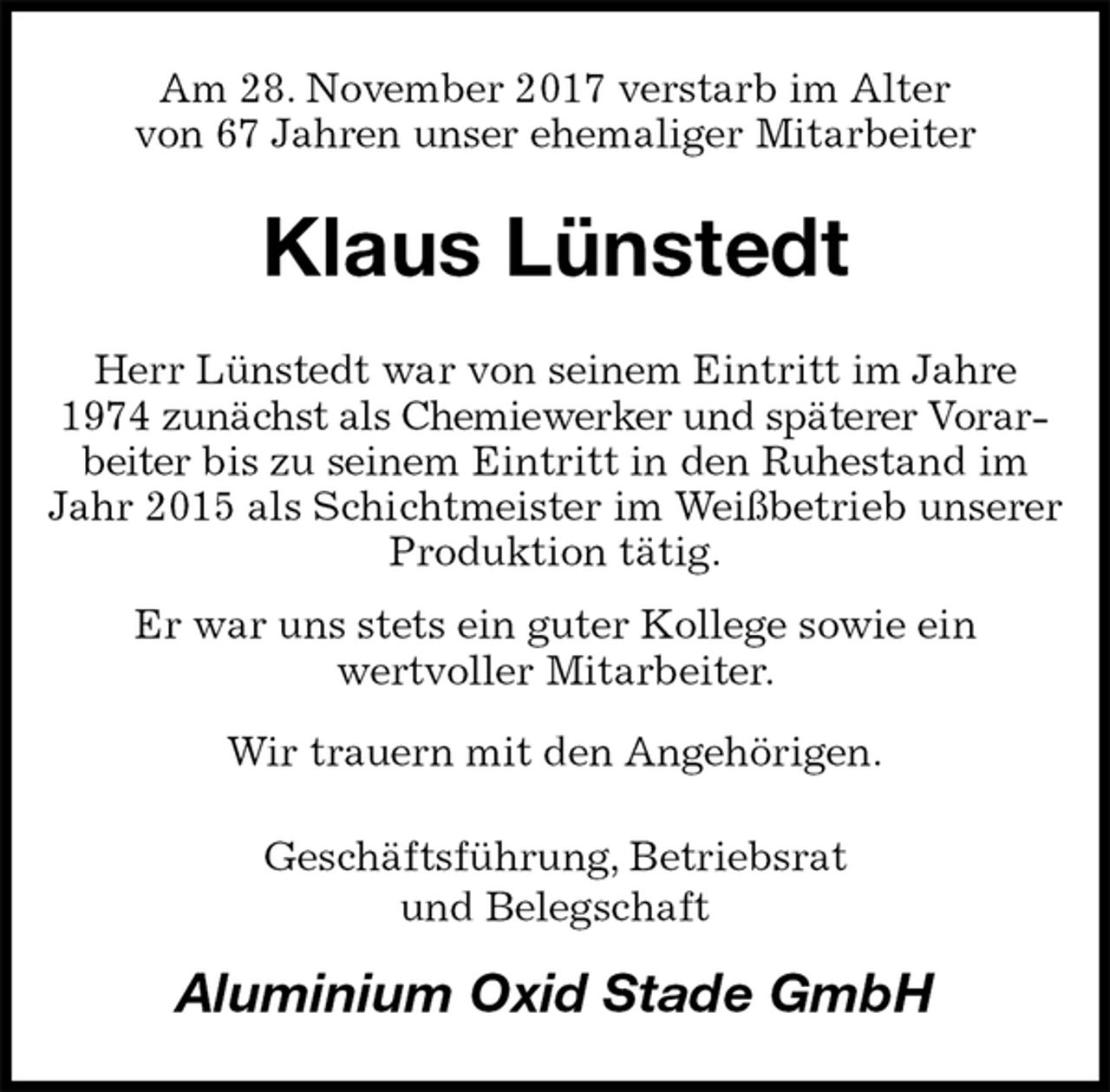 <p>Am 28. November 2017 verstarb im Alter<br />von 67 Jahren unser ehemaliger Mitarbeiter<br />Klaus Lünstedt<br />Herr Lünstedt war von seinem Eintritt im Jahre 1974 zunächst als Chemiewerker und späterer Vorarbeiter bis zu seinem Eintritt in den Ruhestand im Jahr 2015 als Schichtmeister im Weißbetrieb unserer<br />Produktion tätig.<br />Er war uns stets ein guter Kollege sowie ein<br />wertvoller Mitarbeiter.<br />Wir trauern mit den Angehörigen.<br />Geschäftsführung, Betriebsrat<br />und Belegschaft<br />Aluminium Oxid Stade GmbH</p>