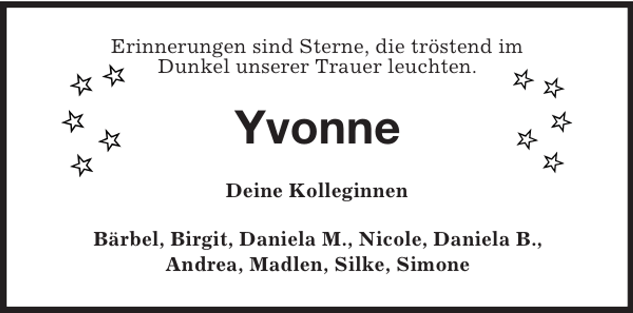 <p>Erinnerungen sind Sterne, die tröstend im<br />Dunkel unserer Trauer leuchten.<br />Yvonne<br />Deine Kolleginnen<br />Bärbel, Birgit, Daniela M., Nicole, Daniela B.,<br />Andrea, Madlen, Silke, Simone</p>