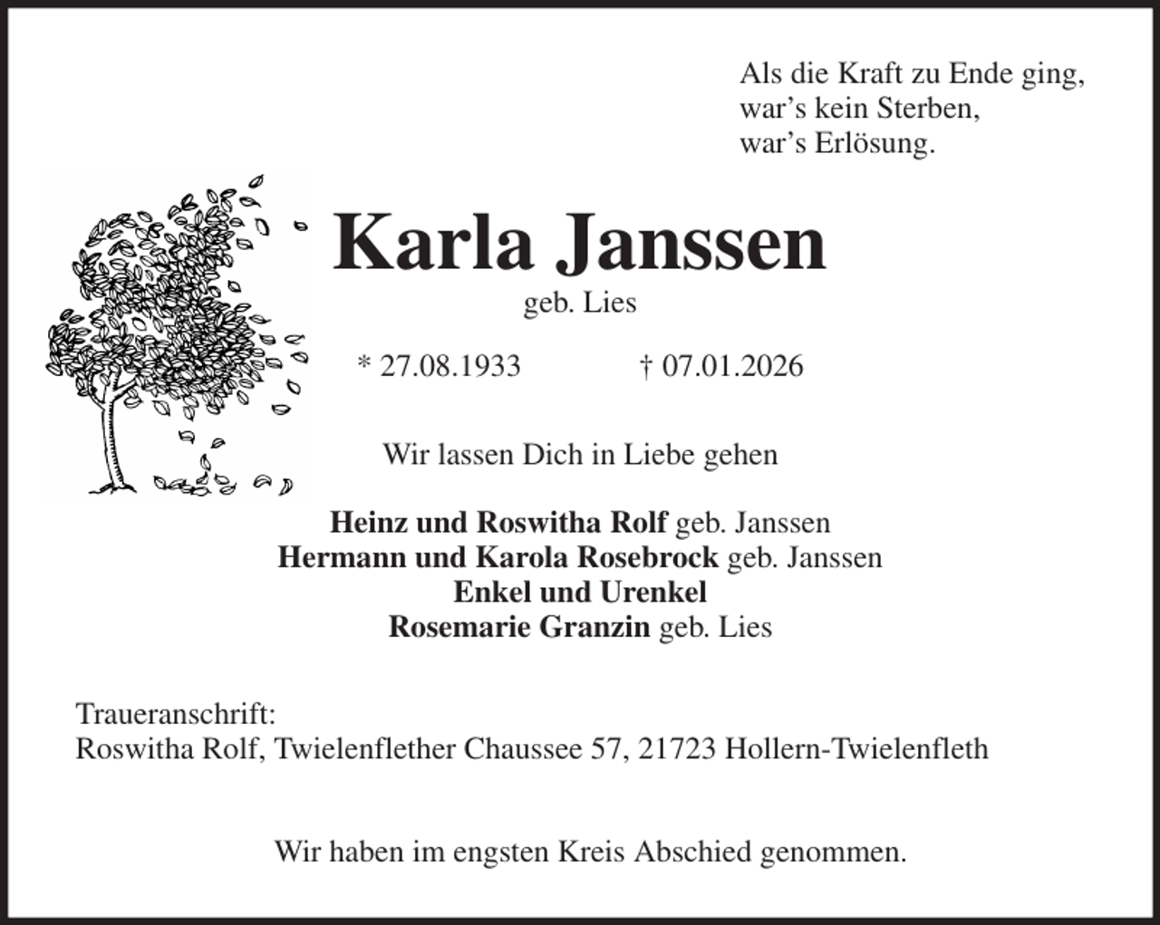 <p>Als die Kraft zu Ende ging,<br />war's kein Sterben,<br />war's Erlösung.<br />Karla Janssen<br />geb. Lies</p><p>* 27.08.1933 † 07.01.2026<br />Wir lassen Dich in Liebe gehen</p><p>Heinz und Roswitha Rolf geb. Janssen<br />Hermann und Karola Rosebrock geb. Janssen<br />Enkel und Urenkel<br />Rosemarie Granzin geb. Lies<br />Traueranschrift:<br />Roswitha Rolf, Twielenflether Chaussee 57, 21723 Hollern-Twielenfleth</p><p>Wir haben im engsten Kreis Abschied genommen.</p>