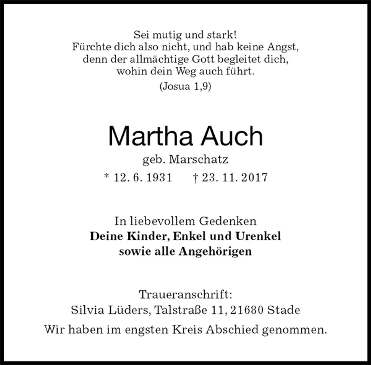 <p>Sei mutig und stark!<br />Fürchte dich also nicht, und hab keine Angst,<br />denn der allmächtige Gott begleitet dich,<br />wohin dein Weg auch führt.<br />(Josua 1,9)<br />Martha Auch<br />geb. Marschatz<br />* 12. 6. 1931 † 23. 11. 2017<br />In liebevollem Gedenken<br />Deine Kinder, Enkel und Urenkel<br />sowie alle Angehörigen<br />Traueranschrift:<br />Silvia Lüders, Talstraße 11, 21680 Stade<br />Wir haben im engsten Kreis Abschied genommen.</p>