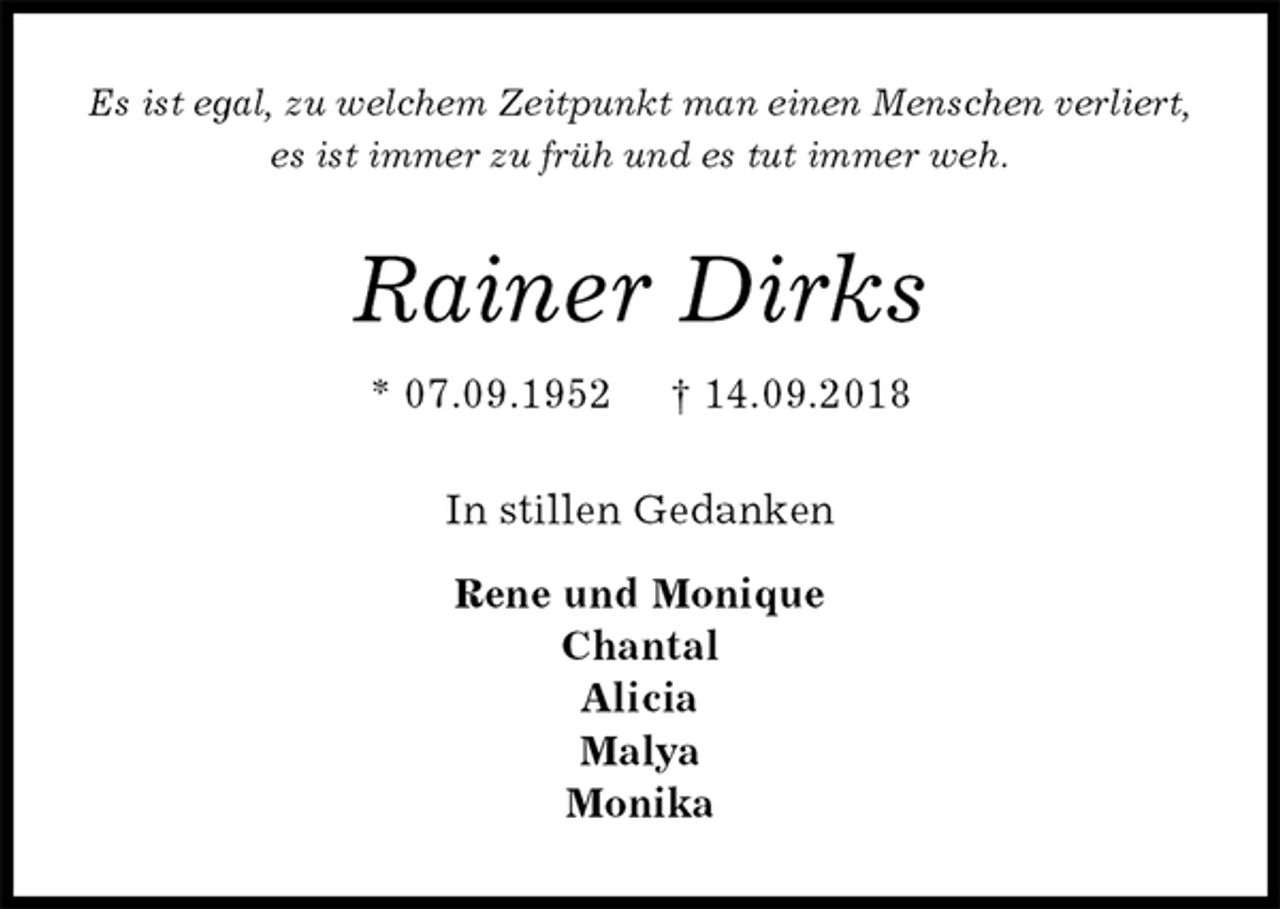 <p>Es ist egal, zu welchem Zeitpunkt man einen Menschen verliert,<br />es ist immer zu früh und es tut immer weh.<br />Rainer Dirks<br />* 07.09.1952 † 14.09.2018<br />In stillen Gedanken</p>
<p>Rene und Monique<br />Chantal<br />Alicia<br />Malya<br />Monika</p>