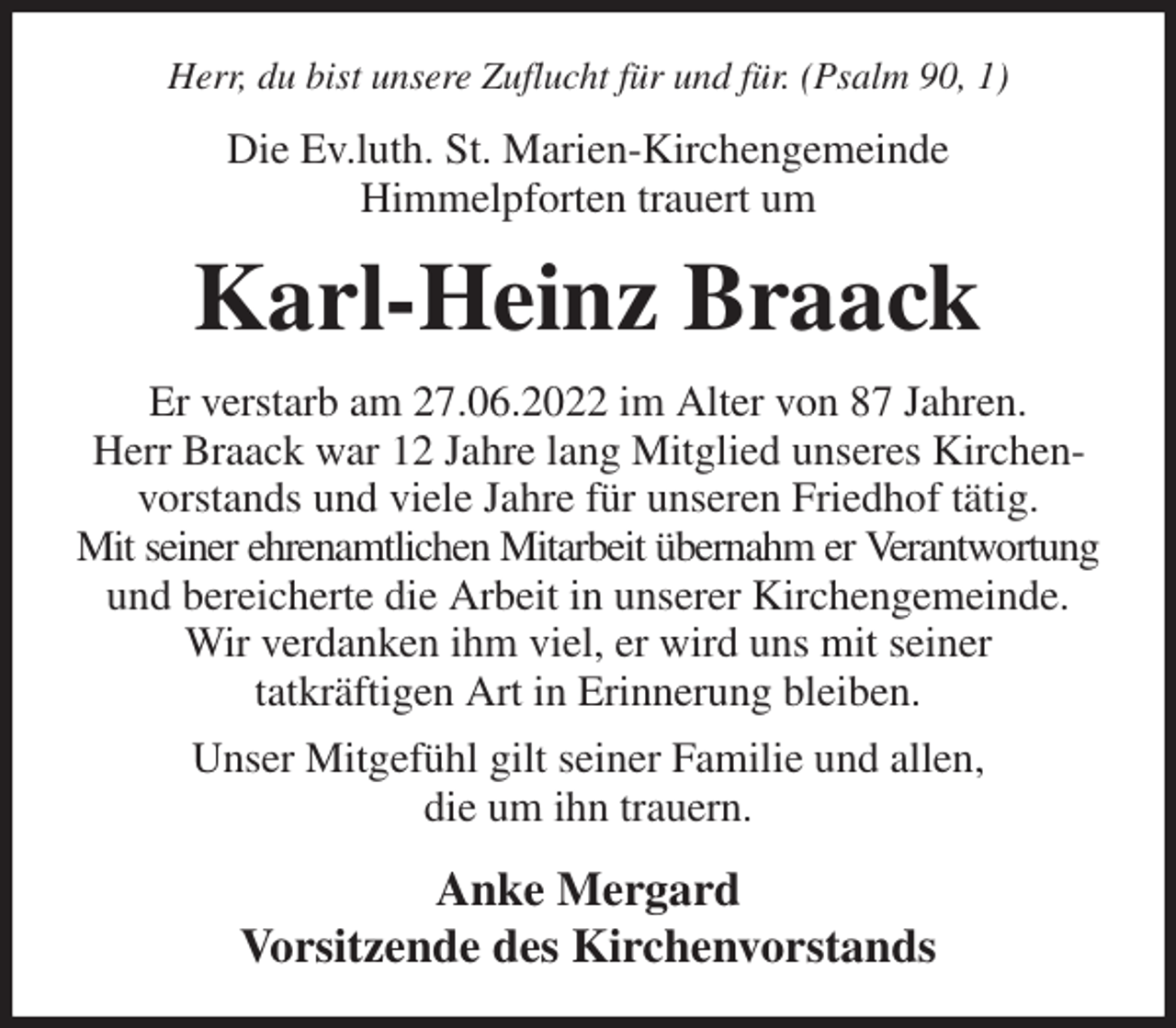 <p>Herr, du bist unsere Zuflucht für und für. (Psalm 90, 1)<br />Die Ev.luth. St. Marien-Kirchengemeinde<br />Himmelpforten trauert um<br />Karl-Heinz Braack<br />Er verstarb am 27.06.2022 im Alter von 87 Jahren.<br />Herr Braack war 12 Jahre lang Mitglied unseres Kirchenvorstands und viele Jahre für unseren Friedhof tätig.<br />Mit seiner ehrenamtlichen Mitarbeit übernahm er Verantwortung<br />und bereicherte die Arbeit in unserer Kirchengemeinde.<br />Wir verdanken ihm viel, er wird uns mit seiner<br />tatkräftigen Art in Erinnerung bleiben.<br />Unser Mitgefühl gilt seiner Familie und allen,<br />die um ihn trauern.<br />Anke Mergard<br />Vorsitzende des Kirchenvorstands</p>