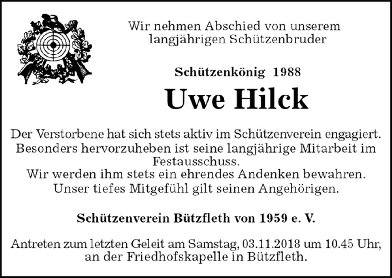 <p>Schützenverein Bützfleth von 1959 e. V.</p>
<p>Antreten zum letzten Geleit am Samstag, 03.11.2018 um 10.45 Uhr,<br />an der Friedhofskapelle in Bützfleth.<br />Schützenkönig 1988<br />Uwe Hilck<br />Der Verstorbene hat sich stets aktiv im Schützenverein engagiert.<br />Besonders hervorzuheben ist seine langjährige Mitarbeit im<br />Festausschuss.<br />Wir werden ihm stets ein ehrendes Andenken bewahren.<br />Unser tiefes Mitgefühl gilt seinen Angehörigen.<br />Wir nehmen Abschied von unserem<br />langjährigen Schützenbruder</p>