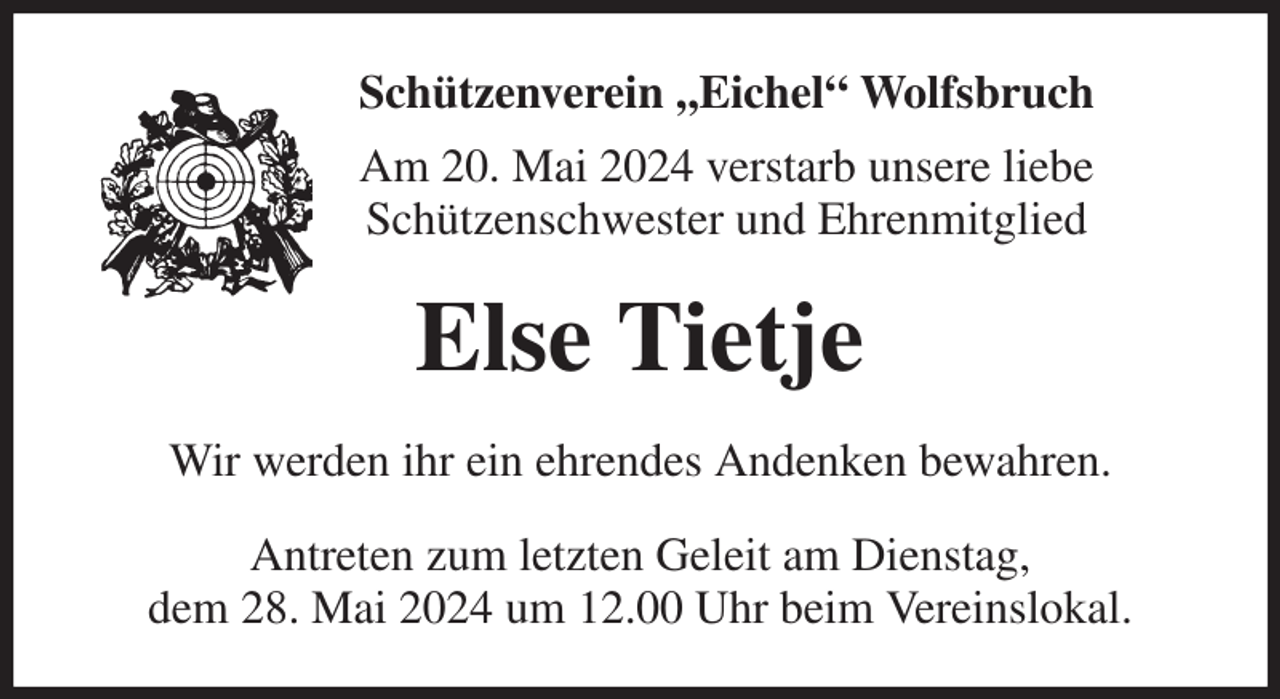 <p>Schützenverein ,,Eichel“ Wolfsbruch<br />Am 20. Mai 2024 verstarb unsere liebe<br />Schützenschwester und Ehrenmitglied<br />Else Tietje<br />Wir werden ihr ein ehrendes Andenken bewahren.<br />Antreten zum letzten Geleit am Dienstag,<br />dem 28. Mai 2024 um 12.00 Uhr beim Vereinslokal.</p>