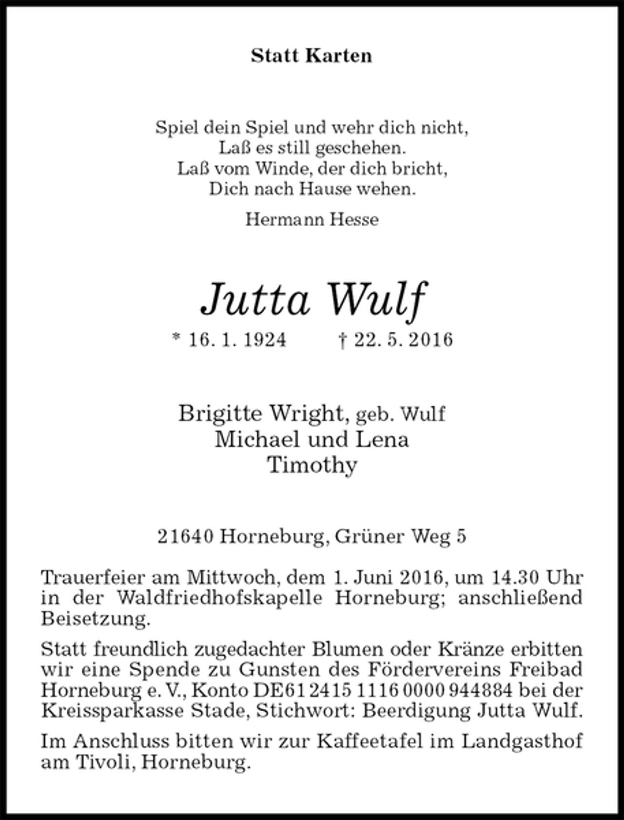 <p>Statt Karten<br />Spiel dein Spiel und wehr dich nicht,<br />Laß es still geschehen.<br />Laß vom Winde, der dich bricht,<br />Dich nach Hause wehen.<br />Hermann Hesse<br />Jutta Wulf<br />* 16. 1. 1924 † 22. 5. 2016<br />Brigitte Wright, geb. Wulf<br />Michael und Lena<br />Timothy<br />21640 Horneburg, Grüner Weg 5</p><p>Trauerfeier am Mittwoch, dem 1. Juni 2016, um 14.30 Uhr<br />in der Waldfriedhofskapelle Horneburg; anschließend Beisetzung.<br />Statt freundlich zugedachter Blumen oder Kränze erbitten<br />wir eine Spende zu Gunsten des Fördervereins Freibad Horneburg e. V., Konto DE61 2415 1116 0000 944884 bei der<br />Kreissparkasse Stade, Stichwort: Beerdigung Jutta Wulf.<br />Im Anschluss bitten wir zur Kaffeetafel im Landgasthof am Tivoli, Horneburg.</p>