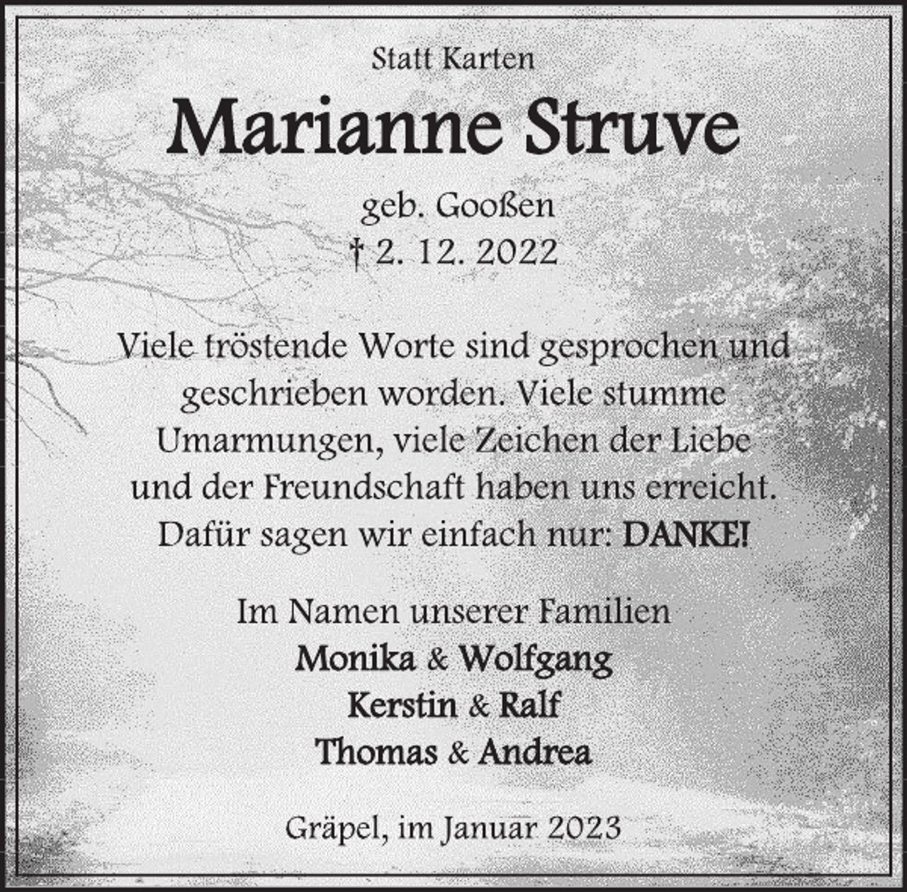 <p>Statt Karten<br />Marianne Struve<br />geb. Gooßen<br />† 2. 12. 2022<br />Viele tröstende Worte sind gesprochen und<br />geschrieben worden. Viele stumme<br />Umarmungen, viele Zeichen der Liebe<br />und der Freundschaft haben uns erreicht.<br />Dafür sagen wir einfach nur: DANKE!<br />Im Namen unserer Familien<br />Monika &amp; Wolfgang<br />Kerstin &amp; Ralf<br />Thomas &amp; Andrea<br />Gräpel, im Januar 2023</p>
