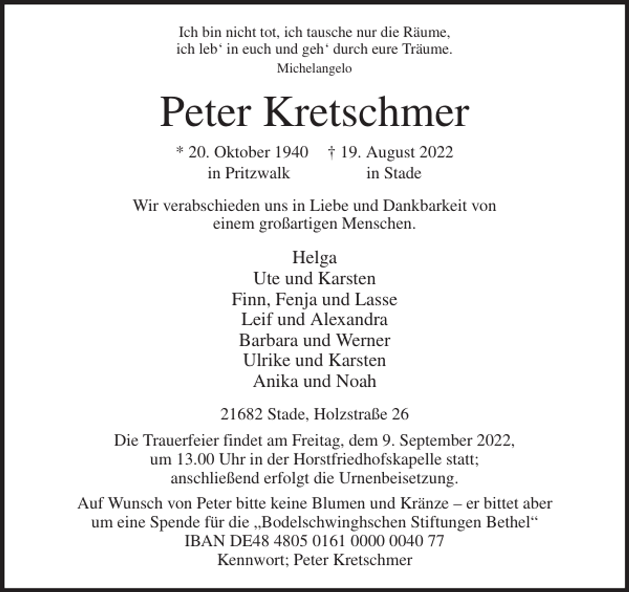 <p>Ich bin nicht tot, ich tausche nur die Räume,<br />ich leb' in euch und geh' durch eure Träume.<br />Michelangelo<br />Peter Kretschmer<br />* 20. Oktober 1940 † 19. August 2022<br />in Pritzwalk in Stade<br />Wir verabschieden uns in Liebe und Dankbarkeit von<br />einem großartigen Menschen.<br />Helga<br />Ute und Karsten<br />Finn, Fenja und Lasse<br />Leif und Alexandra<br />Barbara und Werner<br />Ulrike und Karsten<br />Anika und Noah<br />21682 Stade, Holzstraße 26<br />Die Trauerfeier findet am Freitag, dem 9. September 2022,<br />um 13.00 Uhr in der Horstfriedhofskapelle statt;<br />anschließend erfolgt die Urnenbeisetzung.<br />Auf Wunsch von Peter bitte keine Blumen und Kränze - er bittet aber<br />um eine Spende für die „Bodelschwinghschen Stiftungen Bethel“<br />IBAN DE48 4805 0161 0000 0040 77<br />Kennwort; Peter Kretschmer</p>