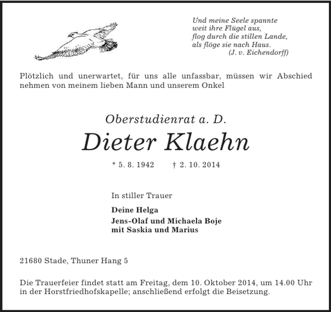 <p>Und meine Seele spannte<br />weit ihre Flügel aus,<br />flog durch die stillen Lande,<br />als flöge sie nach Haus.<br />(J. v. Eichendorff)<br />Plötzlich und unerwartet, für uns alle unfassbar, müssen wir Abschied<br />nehmen von meinem lieben Mann und unserem Onkel<br />Oberstudienrat a. D.</p><p>Dieter Klaehn<br />* 5. 8. 1942 † 2. 10. 2014<br />In stiller Trauer<br />Deine Helga<br />Jens-Olaf und Michaela Boje<br />mit Saskia und Marius<br />21680 Stade, Thuner Hang 5</p><p>Die Trauerfeier findet statt am Freitag, dem 10. Oktober 2014, um 14.00 Uhr in der Horstfriedhofskapelle; anschließend erfolgt die Beisetzung.</p>