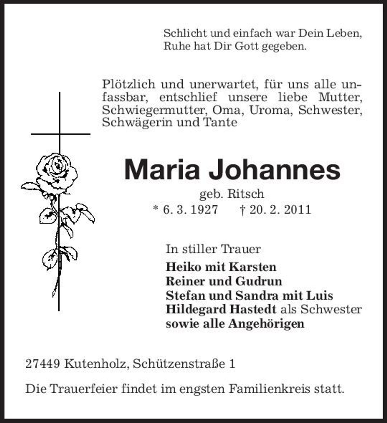 <p>Schlicht und einfach war Dein Leben, Ruhe hat Dir Gott gegeben.</p><p>Plötzlich und unerwartet, für uns alle unfassbar, entschlief unsere liebe Mutter, Schwiegermutter, Oma, Uroma, Schwester, Schwägerin und Tante</p><p>Maria Johannes<br />geb. Ritsch * 6. 3. 1927 † 20. 2. 2011 In stiller Trauer Heiko mit Karsten Reiner und Gudrun Stefan und Sandra mit Luis Hildegard Hastedt als Schwester sowie alle Angehörigen 27449 Kutenholz, Schützenstraße 1 Die Trauerfeier findet im engsten Familienkreis statt.</p>
