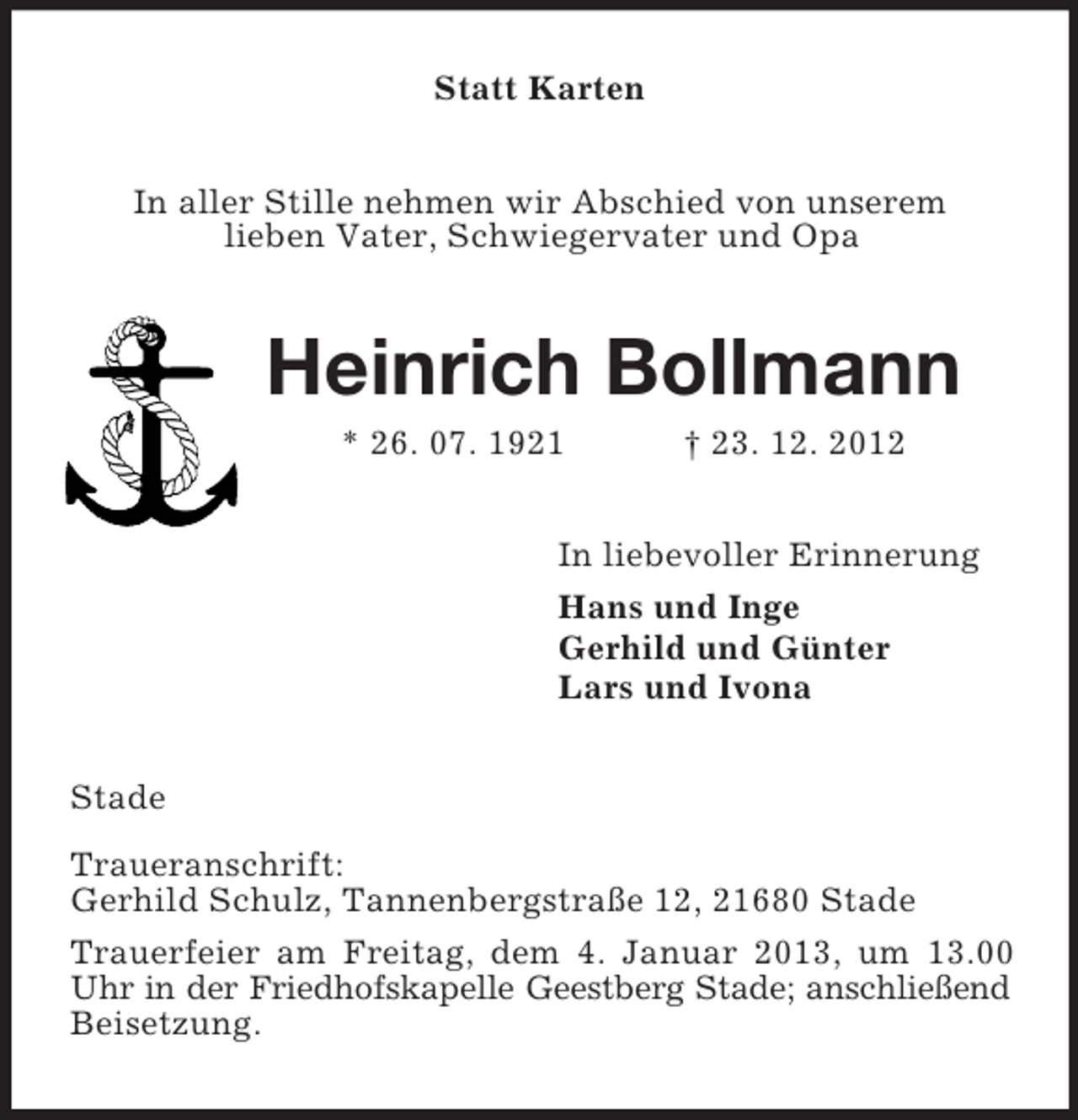 <p>Statt Karten<br />In aller Stille nehmen wir Abschied von unserem<br />lieben Vater, Schwiegervater und Opa</p>
<p>Heinrich Bollmann<br />* 26. 07. 1921</p>
<p>† 23. 12. 2012</p>
<p>In liebevoller Erinnerung<br />Hans und Inge<br />Gerhild und Günter<br />Lars und Ivona<br />Stade<br />Traueranschrift:<br />Gerhild Schulz, Tannenbergstraße 12, 21680 Stade<br />Trauerfeier am Freitag, dem 4. Januar 2013, um 13.00<br />Uhr in der Friedhofskapelle Geestberg Stade; anschließend<br />Beisetzung.</p>