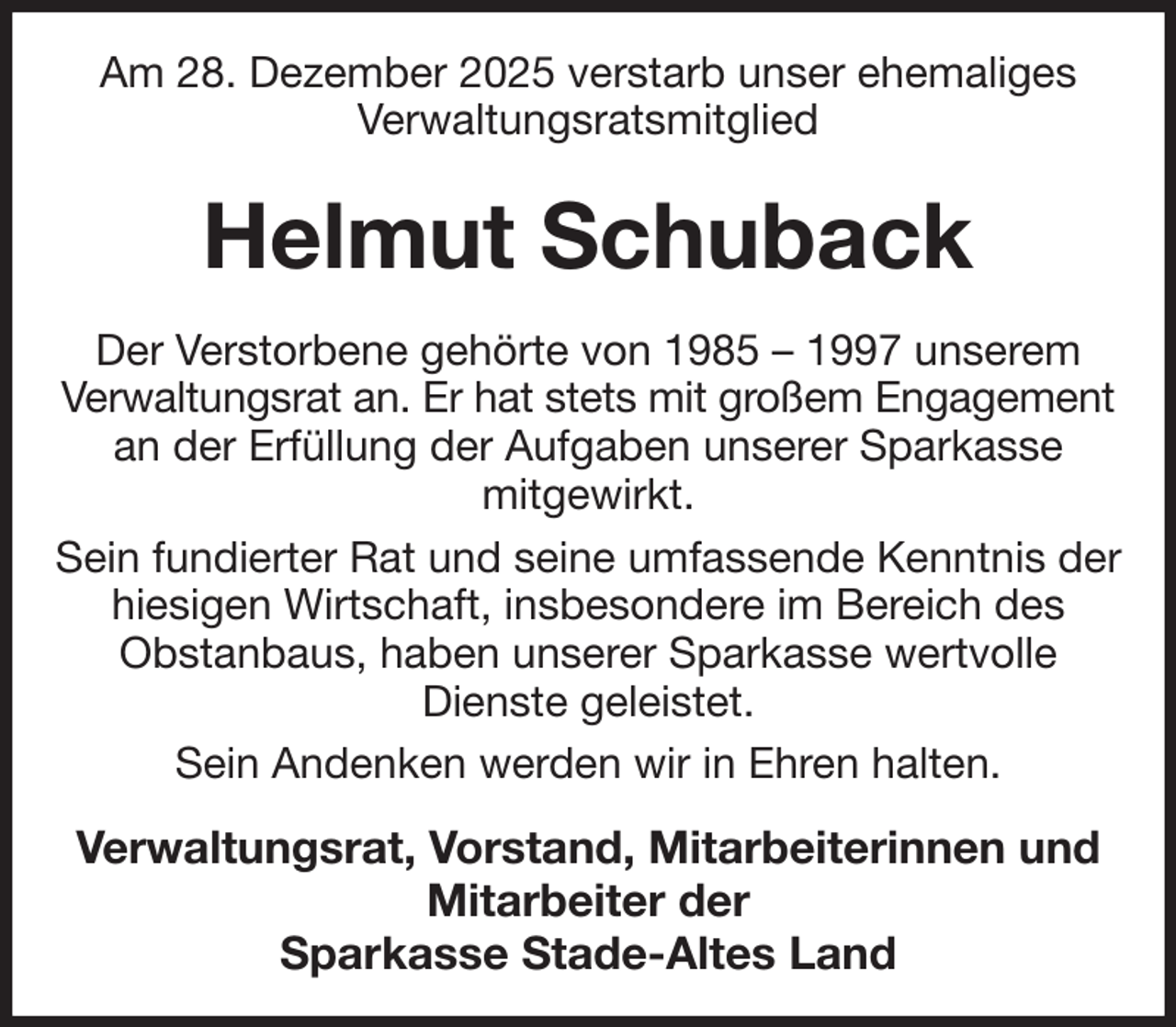<p>Am 28. Dezember 2025 verstarb unser ehemaliges<br />Verwaltungsratsmitglied<br />Helmut Schuback<br />Der Verstorbene gehörte von 1985 - 1997 unserem Verwaltungsrat an. Er hat stets mit großem Engagement<br />an der Erfüllung der Aufgaben unserer Sparkasse<br />mitgewirkt.<br />Sein fundierter Rat und seine umfassende Kenntnis der hiesigen Wirtschaft, insbesondere im Bereich des Obstanbaus, haben unserer Sparkasse wertvolle Dienste geleistet.<br />Sein Andenken werden wir in Ehren halten.<br />Verwaltungsrat, Vorstand, Mitarbeiterinnen und Mitarbeiter der<br />Sparkasse Stade-Altes Land</p>