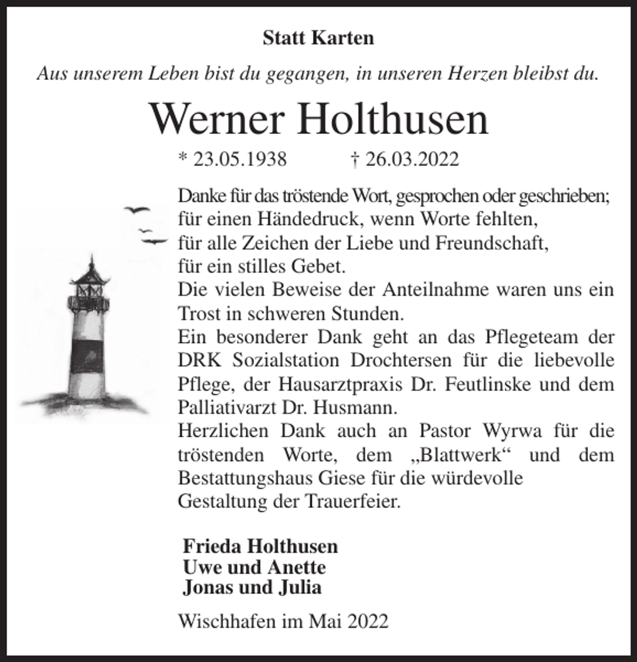<p>Statt Karten<br />Aus unserem Leben bist du gegangen, in unseren Herzen bleibst du.<br />Werner Holthusen<br />* 23.05.1938 † 26.03.2022<br />Danke für das tröstende Wort, gesprochen oder geschrieben;<br />für einen Händedruck, wenn Worte fehlten,<br />für alle Zeichen der Liebe und Freundschaft,<br />für ein stilles Gebet.<br />Die vielen Beweise der Anteilnahme waren uns ein Trost in schweren Stunden.<br />Ein besonderer Dank geht an das Pflegeteam der DRK Sozialstation Drochtersen für die liebevolle Pflege, der Hausarztpraxis Dr. Feutlinske und dem Palliativarzt Dr. Husmann.<br />Herzlichen Dank auch an Pastor Wyrwa für die<br />tröstenden Worte, dem „Blattwerk“ und dem<br />Bestattungshaus Giese für die würdevolle<br />Gestaltung der Trauerfeier.<br />Frieda Holthusen<br />Uwe und Anette<br />Jonas und Julia<br />Wischhafen im Mai 2022</p>