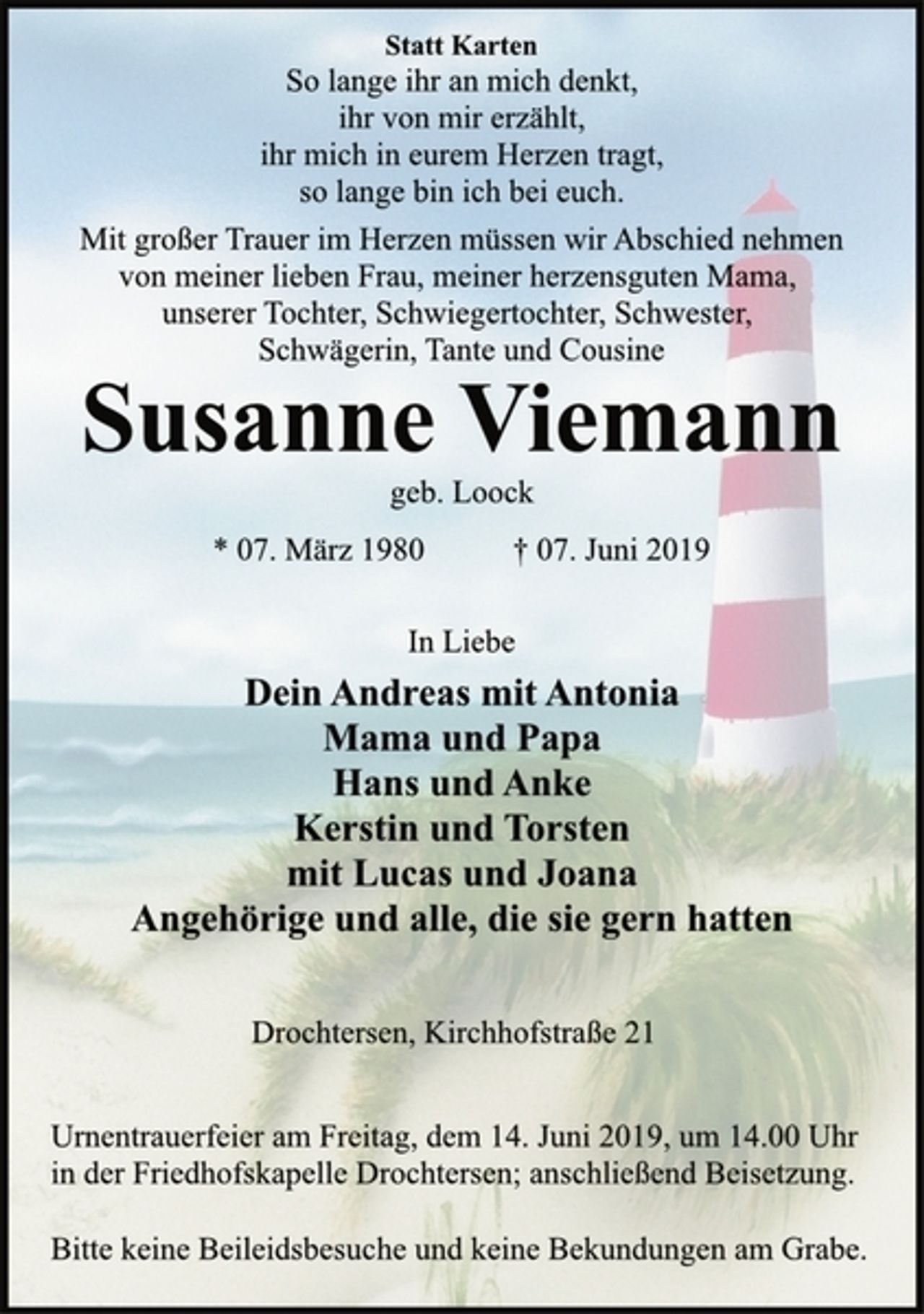 <p>Statt Karten<br />So lange ihr an mich denkt,<br />ihr von mir erzählt,<br />ihr mich in eurem Herzen tragt,<br />so lange bin ich bei euch.<br />Mit großer Trauer im Herzen müssen wir Abschied nehmen<br />von meiner lieben Frau, meiner herzensguten Mama,<br />unserer Tochter, Schwiegertochter, Schwester,<br />Schwägerin, Tante und Cousine<br />Susanne Viemann<br />geb. Loock<br />* 07. März 1980 † 07. Juni 2019<br />In Liebe<br />Dein Andreas mit Antonia<br />Mama und Papa<br />Hans und Anke<br />Kerstin und Torsten<br />mit Lucas und Joana<br />Angehörige und alle, die sie gern hatten<br />Drochtersen, Kirchhofstraße 21<br />Urnentrauerfeier am Freitag, dem 14. Juni 2019, um 14.00 Uhr<br />in der Friedhofskapelle Drochtersen; anschließend Beisetzung.<br />Bitte keine Beileidsbesuche und keine Bekundungen am Grabe.</p>