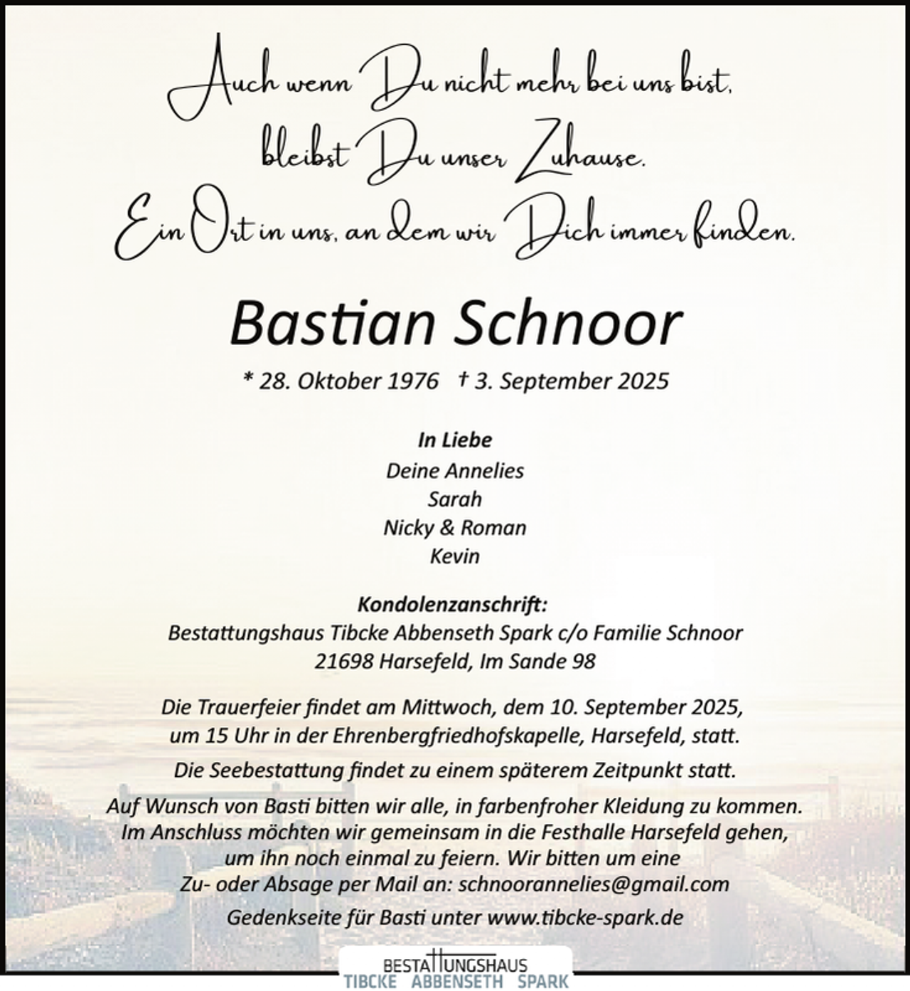 <p>Auch</p><p>Du nicht mehr bei</p><p>bleibst Du<br />E Ort</p><p>s,</p><p>dem</p><p>s b t,</p><p>ser Zuha e.<br />r Dich immer f d .</p><p>Bas an Schnoor<br />* 28. Oktober 1976 † 3. September 2025<br />In Liebe<br />Deine Annelies<br />Sarah<br />Nicky &amp; Roman<br />Kevin<br />Kondolenzanschri�:<br />Besta�ungshaus Tibcke Abbenseth Spark c/o Familie Schnoor<br />21698 Harsefeld, Im Sande 98<br />Die Trauerfeier ﬁndet am Mi�woch, dem 10. September 2025,<br />um 15 Uhr in der Ehrenbergfriedhofskapelle, Harsefeld, sta�.<br />Die Seebesta�ung ﬁndet zu einem späterem Zeitpunkt sta�.<br />Auf Wunsch von Bas bi�en wir alle, in farbenfroher Kleidung zu kommen.<br />Im Anschluss möchten wir gemeinsam in die Festhalle Harsefeld gehen,<br />um ihn noch einmal zu feiern. Wir bi�en um eine<br />Zu­ oder Absage per Mail an: schnoorannelies@gmail.com<br />Gedenkseite für Bas unter www. bcke­spark.de</p>