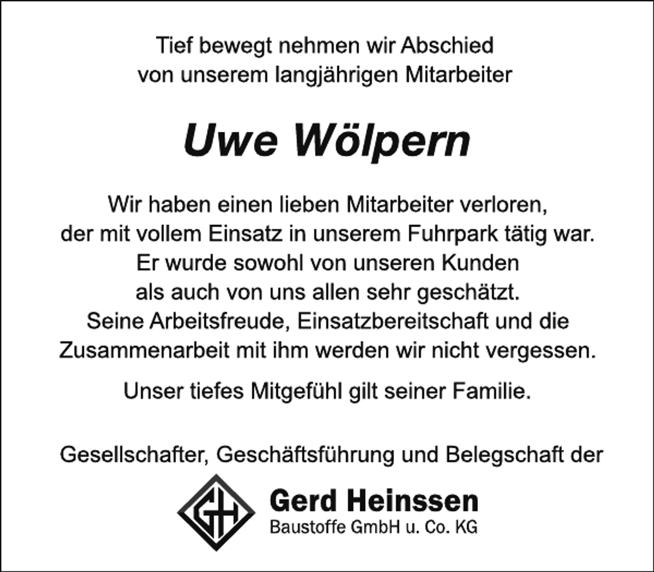 <p>Tief bewegt nehmen wir Abschied<br />von unserem langjährigen Mitarbeiter<br />Uwe Wölpern<br />Wir haben einen lieben Mitarbeiter verloren,<br />der mit vollem Einsatz in unserem Fuhrpark tätig war.<br />Er wurde sowohl von unseren Kunden<br />als auch von uns allen sehr geschätzt.<br />Seine Arbeitsfreude, Einsatzbereitschaft und die<br />Zusammenarbeit mit ihm werden wir nicht vergessen.<br />Unser tiefes Mitgefühl gilt seiner Familie.<br />Gesellschafter, Geschäftsführung und Belegschaft der<br />Gerd Heinsssen<br />Baustoffe GmbH u. Co. KG</p>