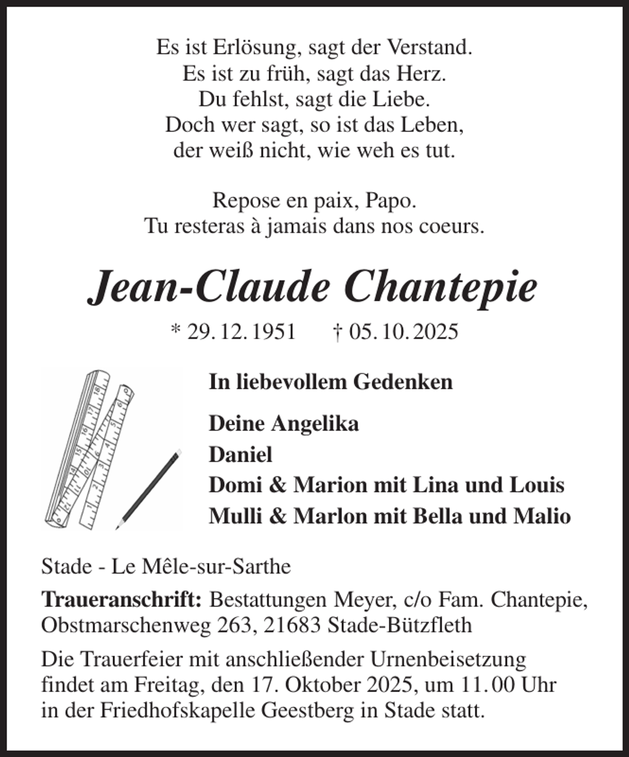 <p>Es ist Erlösung, sagt der Verstand.<br />Es ist zu früh, sagt das Herz.<br />Du fehlst, sagt die Liebe.<br />Doch wer sagt, so ist das Leben,<br />der weiß nicht, wie weh es tut.<br />Repose en paix, Papo.<br />Tu resteras à jamais dans nos coeurs.<br />Jean-Claude Chantepie<br />* 29. 12. 1951 † 05. 10. 2025<br />In liebevollem Gedenken<br />Deine Angelika<br />Daniel<br />Domi &amp; Marion mit Lina und Louis<br />Mulli &amp; Marlon mit Bella und Malio<br />Stade - Le Mêle-sur-Sarthe<br />Traueranschrift: Bestattungen Meyer, c/o Fam. Chantepie, Obstmarschenweg 263, 21683 Stade-Bützfleth<br />Die Trauerfeier mit anschließender Urnenbeisetzung<br />findet am Freitag, den 17. Oktober 2025, um 11. 00 Uhr<br />in der Friedhofskapelle Geestberg in Stade statt.</p>