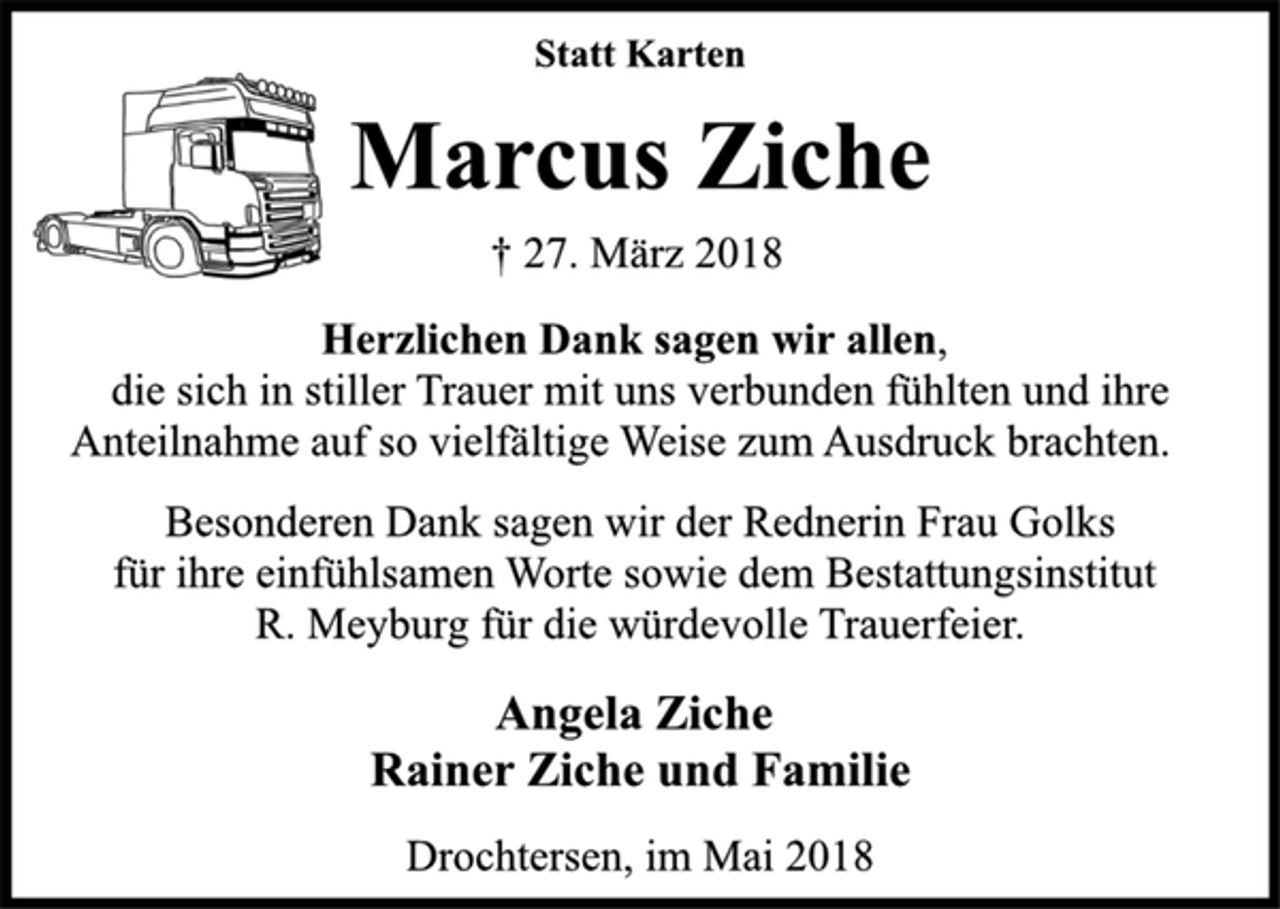 <p>Statt Karten<br />Marcus Ziche<br />† 27. März 2018<br />Herzlichen Dank sagen wir allen,<br />die sich in stiller Trauer mit uns verbunden fühlten und ihre<br />Anteilnahme auf so vielfältige Weise zum Ausdruck brachten.<br />Besonderen Dank sagen wir der Rednerin Frau Golks<br />für ihre einfühlsamen Worte sowie dem Bestattungsinstitut<br />R. Meyburg für die würdevolle Trauerfeier.<br />Angela Ziche<br />Rainer Ziche und Familie<br />Drochtersen, im Mai 2018</p>