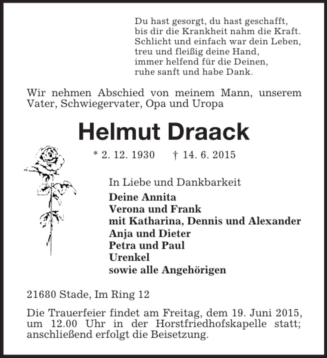 <p>Du hast gesorgt, du hast geschafft,<br />bis dir die Krankheit nahm die Kraft.<br />Schlicht und einfach war dein Leben,<br />treu und fleißig deine Hand,<br />immer helfend für die Deinen,<br />ruhe sanft und habe Dank.<br />Wir nehmen Abschied von meinem Mann, unserem<br />Vater, Schwiegervater, Opa und Uropa<br />Helmut Draack<br />* 2. 12. 1930 † 14. 6. 2015<br />In Liebe und Dankbarkeit<br />Deine Annita<br />Verona und Frank<br />mit Katharina, Dennis und Alexander<br />Anja und Dieter<br />Petra und Paul<br />Urenkel<br />sowie alle Angehörigen<br />21680 Stade, Im Ring 12<br />Die Trauerfeier findet am Freitag, dem 19. Juni 2015, um 12.00 Uhr in der Horstfriedhofskapelle statt;<br />anschließend erfolgt die Beisetzung.</p>