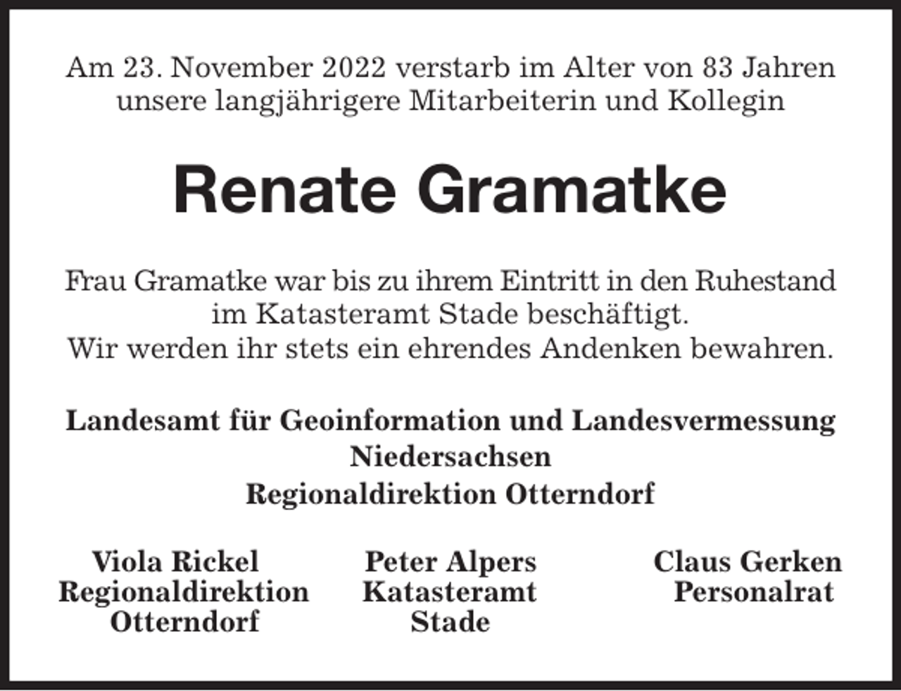 <p>Am 23. November 2022 verstarb im Alter von 83 Jahren unsere langjährigere Mitarbeiterin und Kollegin<br />Renate Gramatke<br />Frau Gramatke war bis zu ihrem Eintritt in den Ruhestand im Katasteramt Stade beschäftigt.<br />Wir werden ihr stets ein ehrendes Andenken bewahren.<br />Landesamt für Geoinformation und Landesvermessung Niedersachsen<br />Regionaldirektion Otterndorf<br />Viola Rickel Peter Alpers Claus Gerken<br />Regionaldirektion Katasteramt Personalrat<br />Otterndorf Stade</p>
