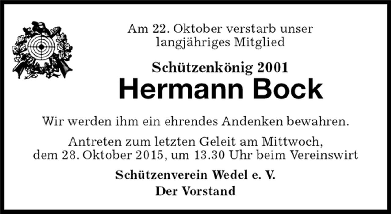 <p>Schützenkönig 2001<br />Hermann Bock<br />Schützenverein Wedel e. V.<br />Der Vorstand<br />Am 22. Oktober verstarb unser<br />langjähriges Mitglied<br />Wir werden ihm ein ehrendes Andenken bewahren.<br />Antreten zum letzten Geleit am Mittwoch,<br />dem 28. Oktober 2015, um 13.30 Uhr beim Vereinswirt</p>