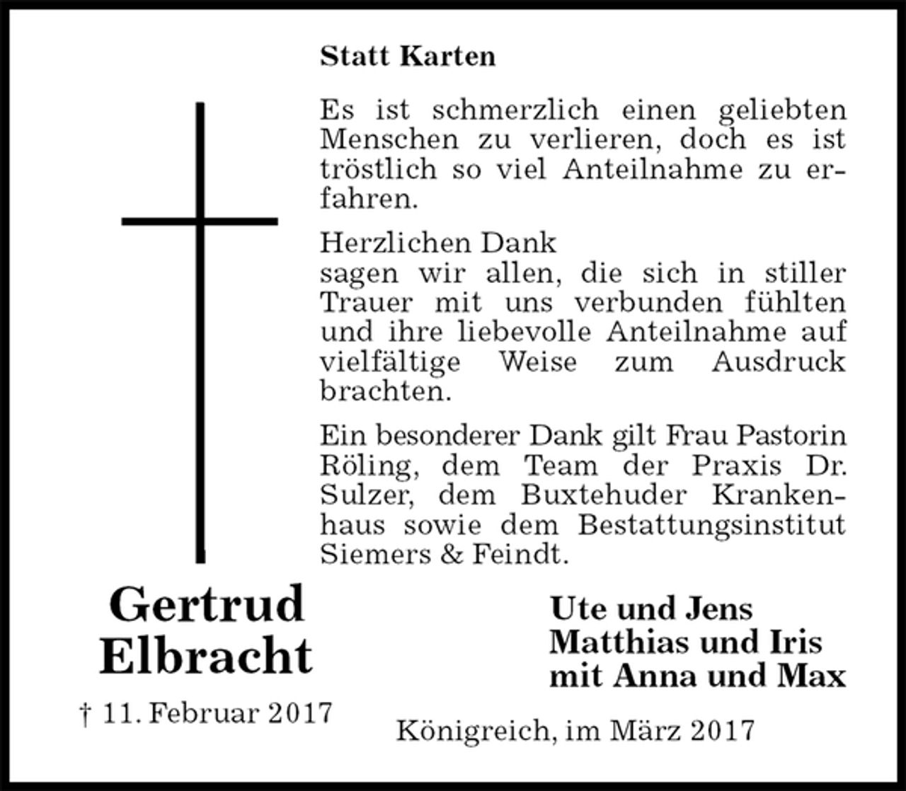 <p>Statt Karten<br />Es ist schmerzlich einen geliebten Menschen zu verlieren, doch es ist tröstlich so viel Anteilnahme zu erfahren.<br />Herzlichen Dank<br />sagen wir allen, die sich in stiller Trauer mit uns verbunden fühlten und ihre liebevolle Anteilnahme auf vielfältige Weise zum Ausdruck brachten.<br />Ein besonderer Dank gilt Frau Pastorin<br />Röling, dem Team der Praxis Dr. Sulzer, dem Buxtehuder Krankenhaus sowie dem Bestattungsinstitut Siemers &amp; Feindt.<br />Ute und Jens<br />Matthias und Iris<br />mit Anna und Max<br />Königreich, im März 2017<br />Gertrud<br />Elbracht<br />† 11. Februar 2017</p>