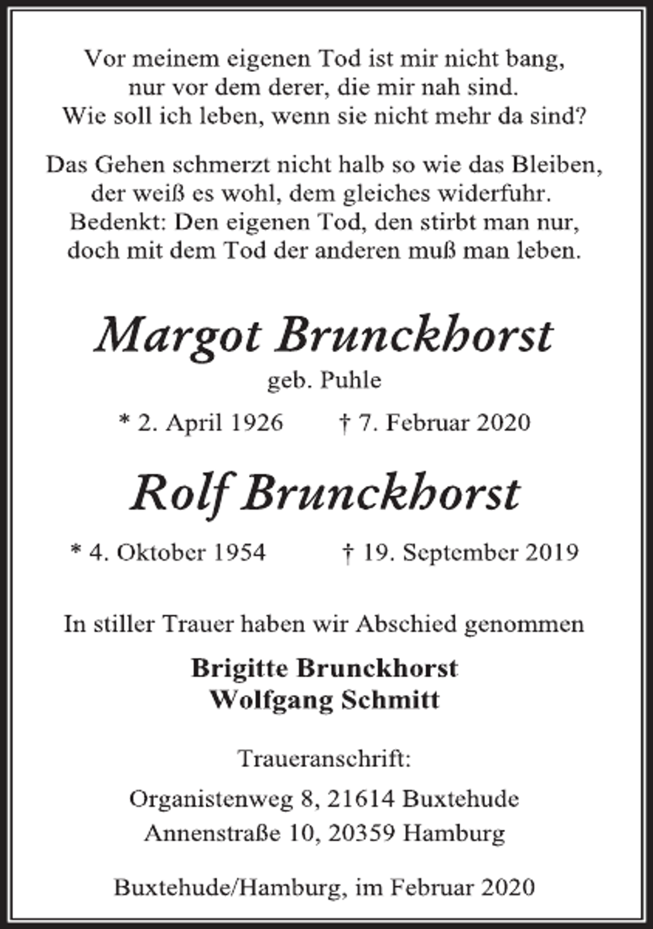 <p>Vor meinem eigenen Tod ist mir nicht bang, nur vor dem derer, die mir nah sind. Wie soll ich leben, wenn sie nicht mehr da sind?</p>
<p>Das Gehen schmerzt nicht halb so wie das Bleiben, der weiß es wohl, dem gleiches widerfuhr. Bedenkt: Den eigenen Tod, den stirbt man nur, doch mit dem Tod der anderen muß man leben.</p>
<p>Margot Brunckhorst geb. Puhle<br />* 2. April 1926 † 7. Februar 2020<br />Rolf Brunckhorst<br />* 4. Oktober 1954 † 19. September 2019</p>
<p>In stiller Trauer haben wir Abschied genommen<br />Brigitte Brunckhorst Wolfgang Schmitt</p>
<p>Traueranschrift:<br />Organistenweg 8, 21614 Buxtehude<br />Annenstraße 10, 20359 Hamburg</p>
<p>Buxtehude/Hamburg, im Februar 2020</p>