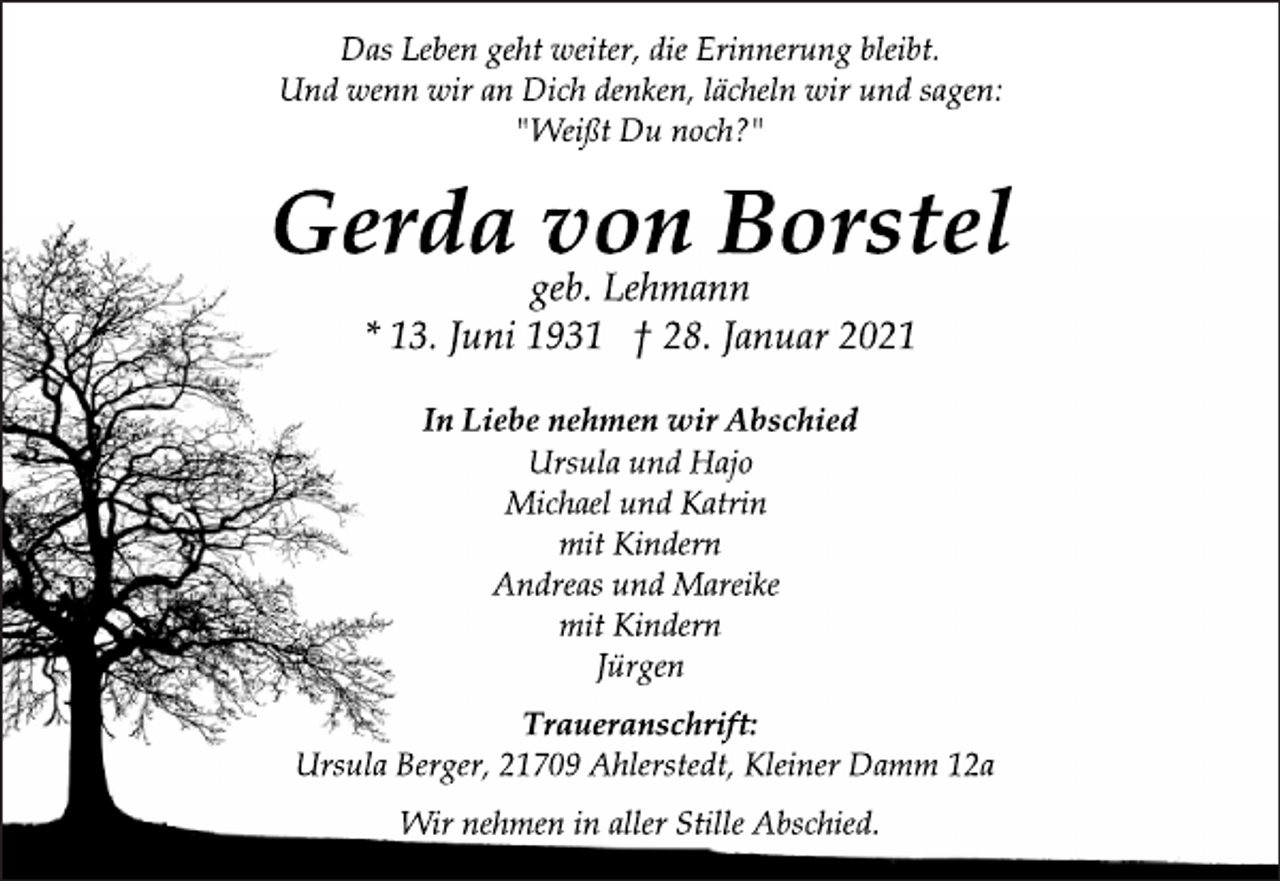 <p>Das Leben geht weiter, die Erinnerung bleibt.<br />Und wenn wir an Dich denken, lächeln wir und sagen:<br />"Weißt Du noch?"<br />Gerda von Borstel<br />geb. Lehmann<br />* 13. Juni 1931 † 28. Januar 2021<br />In Liebe nehmen wir Abschied<br />Ursula und Hajo<br />Michael und Katrin<br />mit Kindern<br />Andreas und Mareike<br />mit Kindern<br />Jürgen<br />Traueranschrift:<br />Ursula Berger, 21709 Ahlerstedt, Kleiner Damm 12a<br />Wir nehmen in aller Stille Abschied.</p>