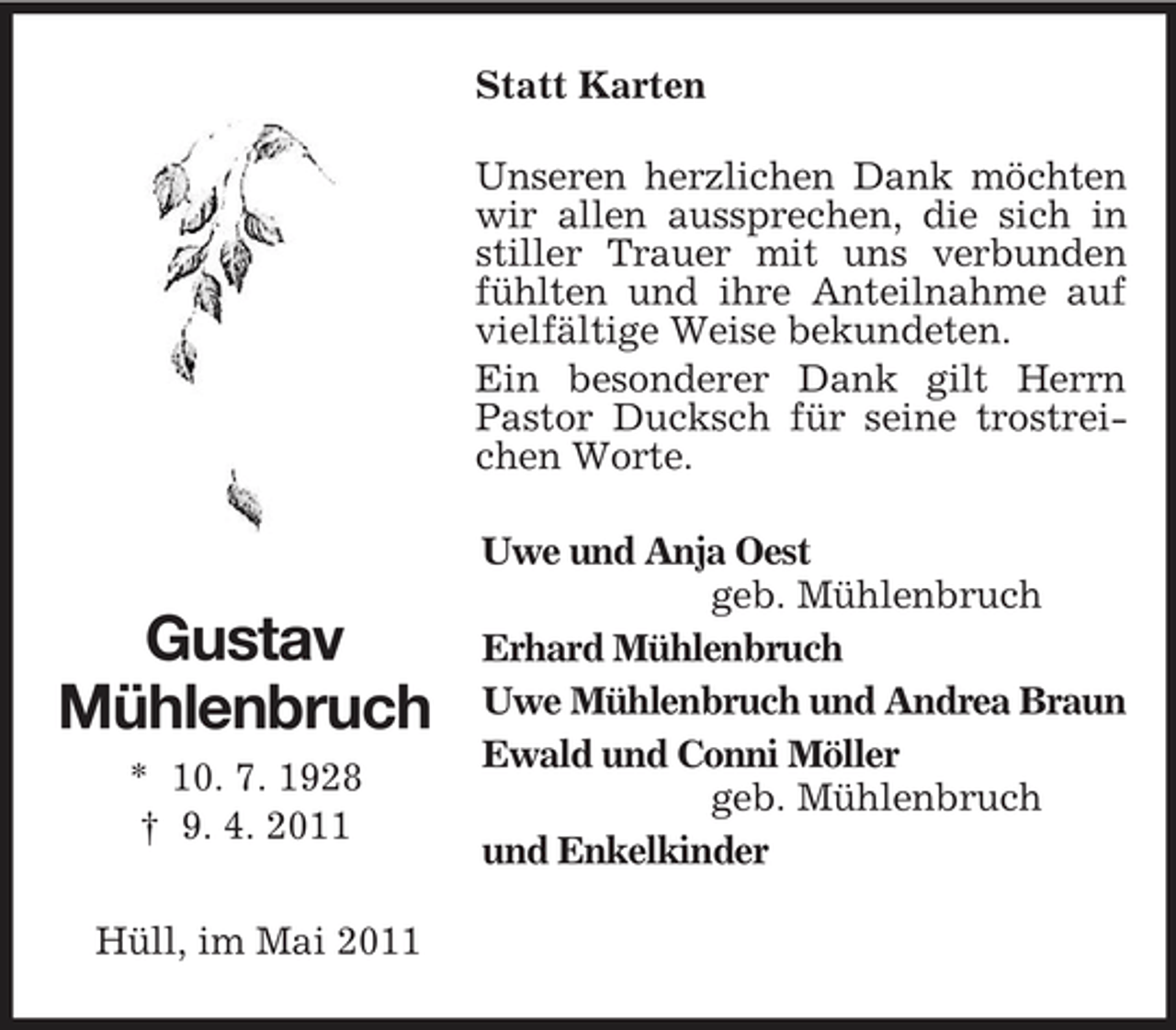 <p>Gustav<br />Mühlenbruch<br />* 10. 7. 1928<br />† 9. 4. 2011<br />Statt Karten<br />Unseren herzlichen Dank möchten wir allen aussprechen, die sich in stiller Trauer mit uns verbunden fühlten und ihre Anteilnahme auf vielfältige Weise bekundeten.<br />Ein besonderer Dank gilt Herrn Pastor Ducksch für seine trostreichen Worte.<br />Uwe und Anja Oest<br />geb. Mühlenbruch<br />Erhard Mühlenbruch<br />Uwe Mühlenbruch und Andrea Braun<br />Ewald und Conni Möller<br />geb. Mühlenbruch<br />und Enkelkinder<br />Hüll, im Mai 2011</p>