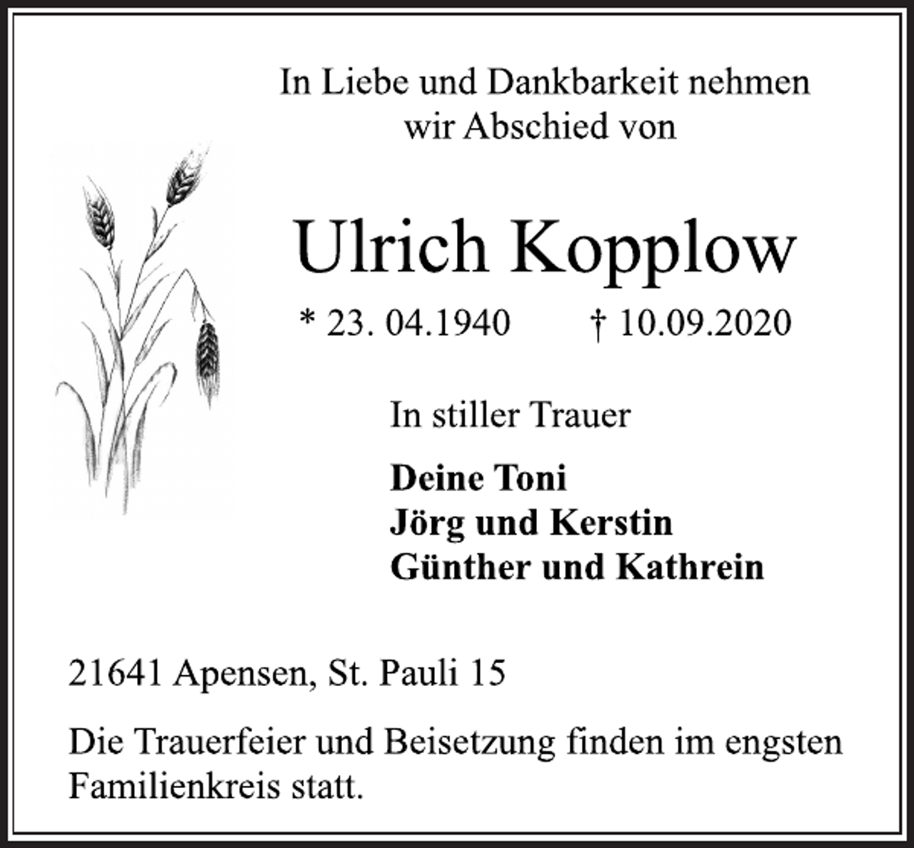 <p>In Liebe und Dankbarkeit nehmen<br />wir Abschied von<br />Ulrich Kopplow<br />* 23. 04.1940 † 10.09.2020<br />In stiller Trauer<br />Deine Toni<br />Jörg und Kerstin<br />Günther und Kathrein<br />21641 Apensen, St. Pauli 15<br />Die Trauerfeier und Beisetzung finden im engsten<br />Familienkreis statt.</p>