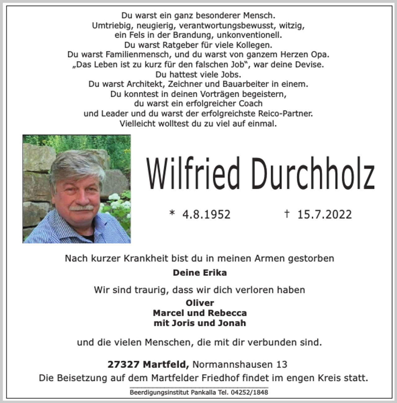 <p>Du warst ein ganz besonderer Mensch.<br />Umtriebig, neugierig, verantwortungsbewusst, witzig,<br />ein Fels in der Brandung, unkonventionell.<br />Du warst Ratgeber für viele Kollegen.<br />Du warst Familienmensch, und du warst von ganzem Herzen Opa.<br />„Das Leben ist zu kurz für den falschen Job“, war deine Devise.<br />Du hattest viele Jobs.<br />Du warst Architekt, Zeichner und Bauarbeiter in einem.<br />Du konntest in deinen Vorträgen begeistern,<br />du warst ein erfolgreicher Coach<br />und Leader und du warst der erfolgreichste Reico-Partner.<br />Vielleicht wolltest du zu viel auf einmal.<br />Wilfried Durchholz<br />* 4.8.1952 † 15.7.2022<br />Nach kurzer Krankheit bist du in meinen Armen gestorben<br />Wir sind traurig, dass wir dich verloren haben<br />und die vielen Menschen, die mit dir verbunden sind.<br />Deine Erika<br />Oliver<br />Marcel und Rebecca<br />mit Joris und Jonah<br />27327 Martfeld, Normannshausen 13<br />Die Beisetzung auf dem Martfelder Friedhof findet im engen Kreis statt.<br />____________________________________<br />Beerdigungsinstitut Pankalla Tel. 04252/1848</p>